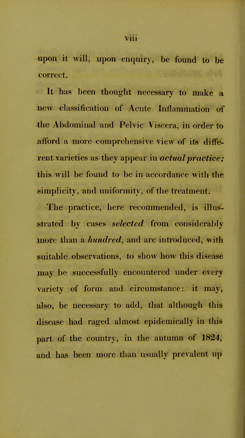 VllI upon it will, upon enquiry, be found to be correct. It has been thought necessary to make a new classification of Acute Inflammation of •the Abdominal and Pelvic Viscera, in order to afford a more comprehensive view of its diffe- rent varieties as they appear in actual practice; this will be found to be in accordance with the simplicity, and uniformity, of the treatment. The practice, here recommended, is illus- strated by cases selected from considerably more than a hundred, and are introduced, with suitable observations, to show how this disease may be successfully encountered under every variety of form and circumstance: it may, also, be necessary to add, that although this disease had raged almost epidemically in this part of the country, in the autumn of 1824, and has been more than usually prevalent up