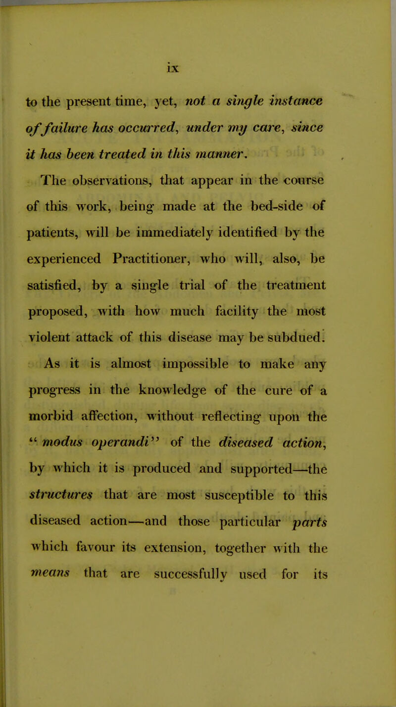 to the present time, yet, not a single instance of failure has occmTed, under rny care, since it has been treated in this manner. The observations, that appear in the course of this work, being made at the bed-side of patients, will be immediately identified by the experienced Practitioner, who will, also, be satisfied, by a single trial of the treatment proposed, with how much facility the most violent attack of this disease may be subdued. As it is almost impossible to make any progress in the knowledge of the cure of a morbid affection, without reflecting upon the *' modus operandi^' of the diseased action;, by which it is produced and supported—the structures that are most susceptible to this diseased action—and those particular parts which favour its extension, together with the means that are successfully used for its