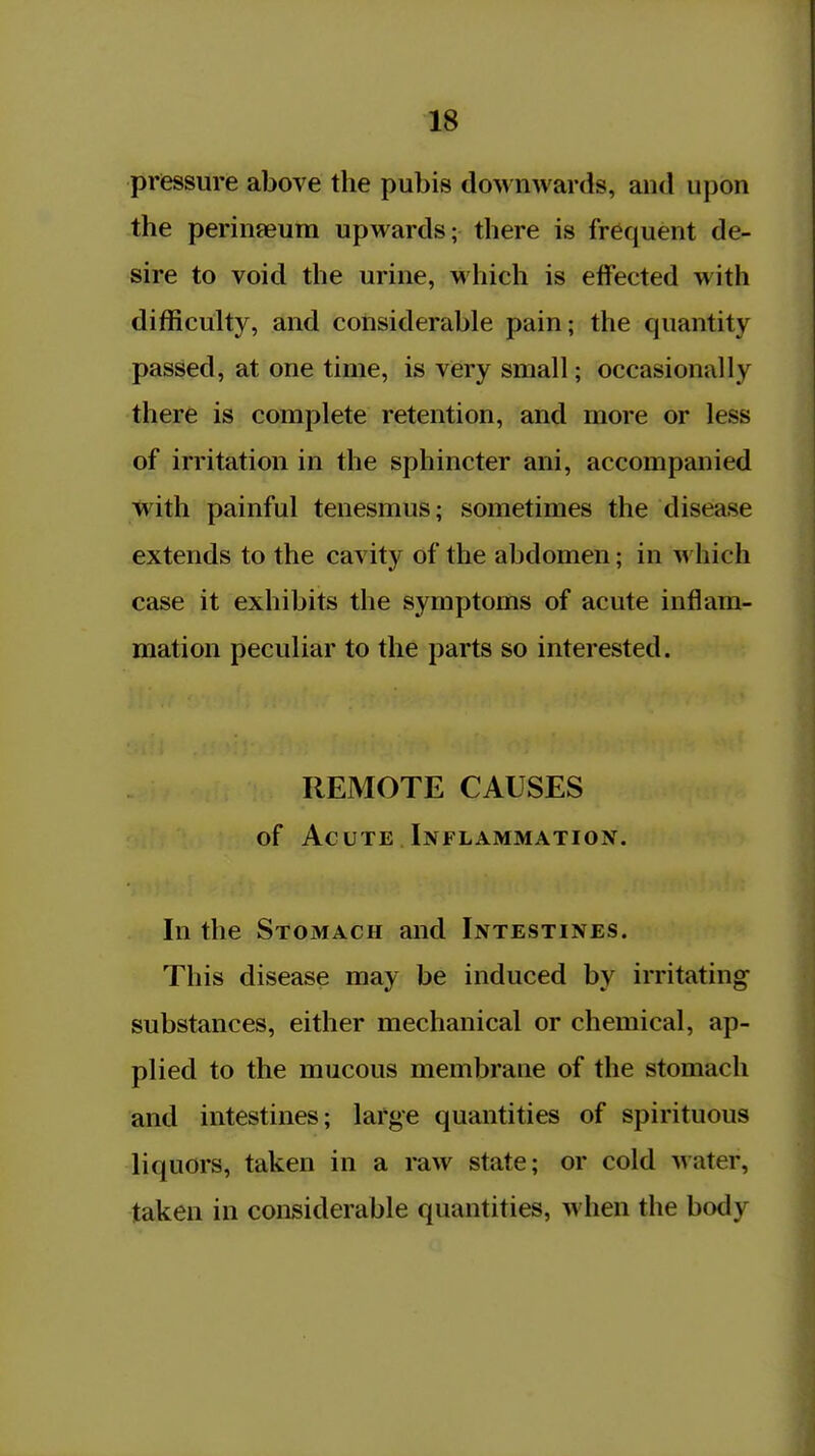 pressure above the pubis doM nwards, and upon the perineeum upwards; there is frequent de- sire to void the urine, M'hich is eifected with difficulty, and considerable pain; the quantity passed, at one time, is very small; occasionally there is complete retention, and more or less of irritation in the sphincter ani, accompanied with painful tenesmus; sometimes the disease extends to the cavity of the abdomen; in which case it exhibits the symptoms of acute inflam- mation peculiar to the parts so interested. REMOTE CAUSES of Acute Inflammation. In the Stomach and Intestines. This disease may be induced by irritating substances, either mechanical or chemical, ap- plied to the mucous membrane of the stomach and intestines; large quantities of spirituous liquors, taken in a raw state; or cold water, taken in considerable quantities, when the body