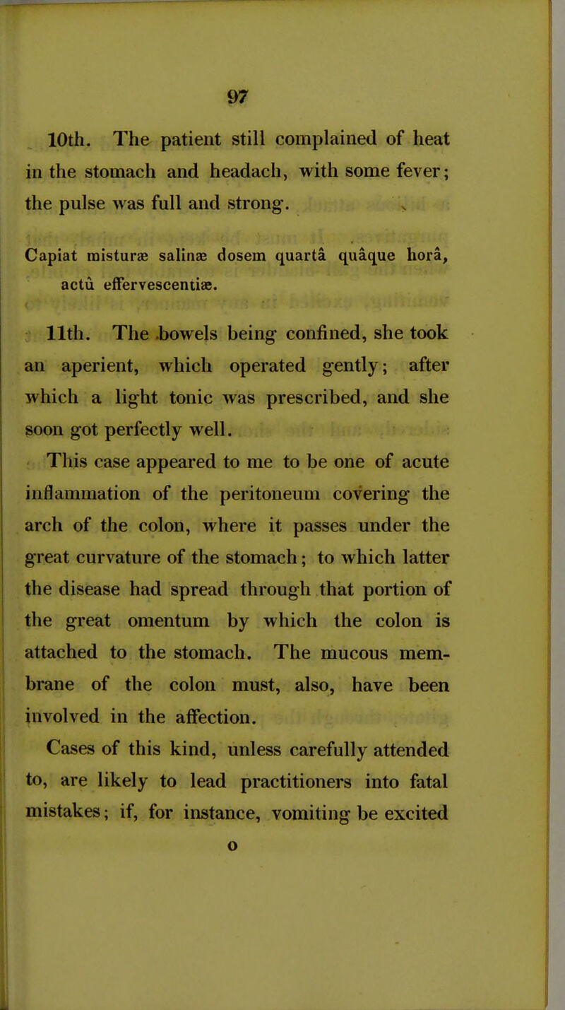 10th. The patient still complained of heat in the stomach and headach, with some fever; the pulse was full and strong. Capiat raisturae salinae dosem quarta quaque hora, actu effervescentiae. 11th. The .bowels being- confined, she took an aperient, which operated gently; after which a light tonic was prescribed, and she soon got perfectly well. This case appeared to me to be one of acute inflammation of the peritoneum covering the arch of the colon, where it passes under the great curvature of the stomach; to which latter the disease had spread through that portion of the great omentum by which the colon is attached to the stomach. The mucous mem- brane of the colon must, also, have been involved in the affection. Cases of this kind, unless carefully attended to, are likely to lead practitioners into fatal mistakes; if, for instance, vomiting be excited