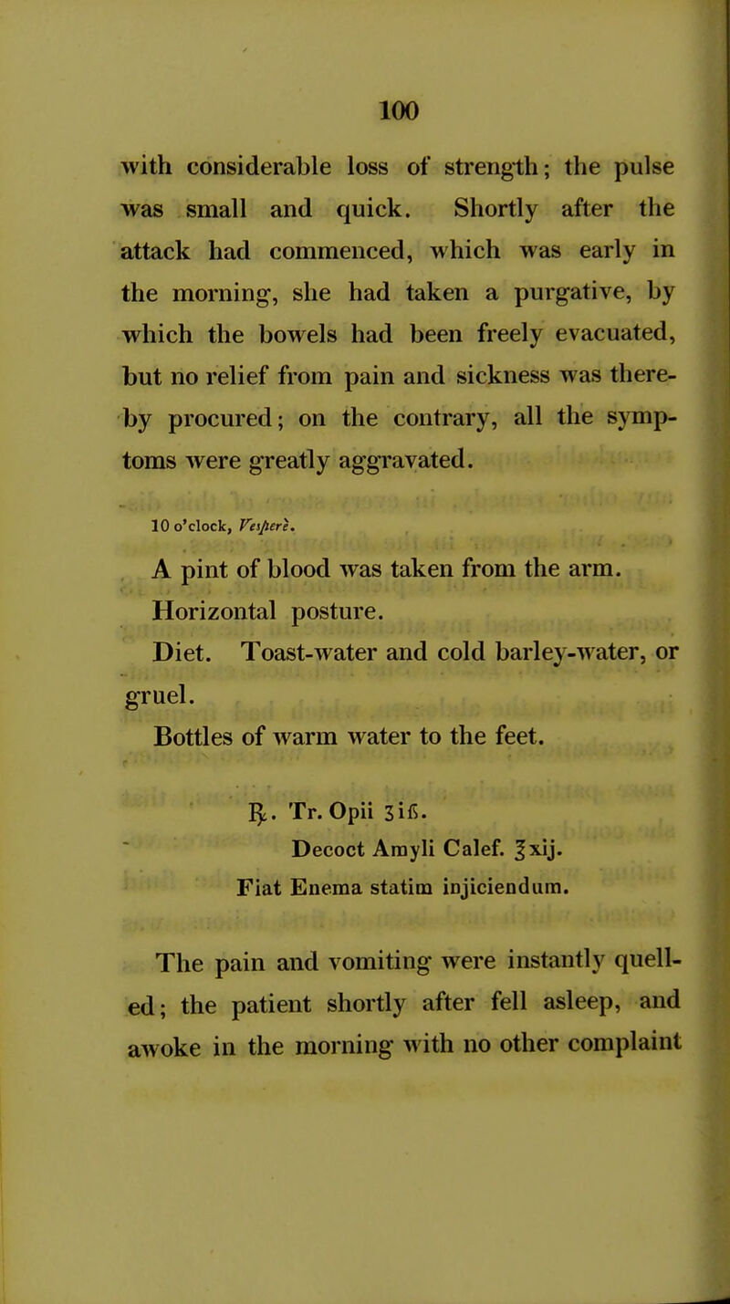 with considerable loss of strength; the pulse was small and quick. Shortly after the attack had commenced, which was early in the morning, she had taken a purgative, by which the bowels had been freely evacuated, but no relief from pain and sickness was there- by procured; on the contrary, all the symp- toms were greatly aggravated. 10 o'clock, Vtsjiere. A pint of blood was taken from the arm. Horizontal posture. Diet. Toast-Avater and cold barley-water, or gruel. Bottles of warm water to the feet. ^. Tr. Opii 3iC. Decoct Arayli Calef. |xij. Fiat Enema statim iDjiciendum. ,... ,The pain and vomiting were instantly quell- ed; the patient shortly after fell asleep, and awoke in the morning with no other complaint