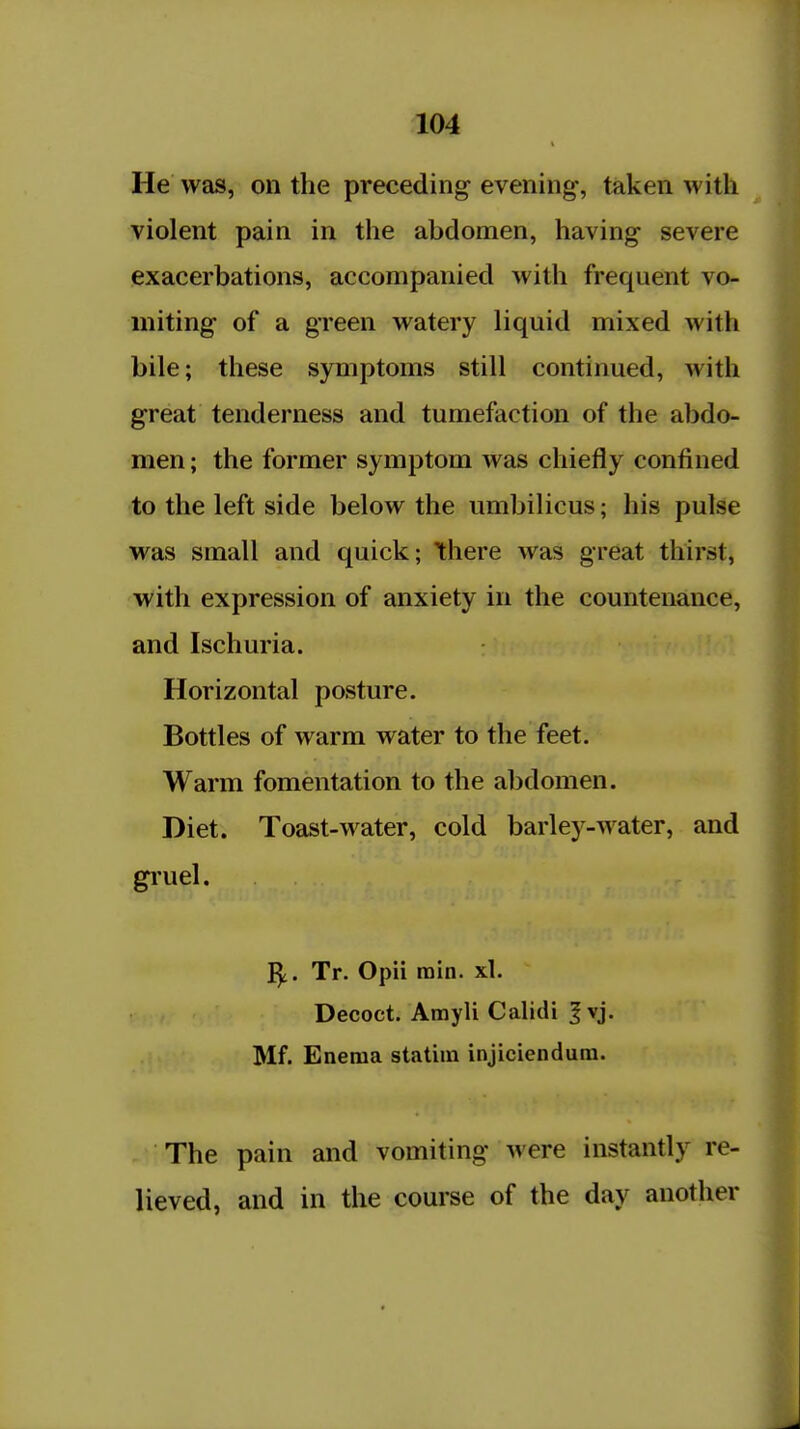 He was, on the preceding evening, taken with violent pain in the abdomen, having severe exacerbations, accompanied with frequent vo- miting of a green watery liquid mixed with bile; these symptoms still continued, with great tenderness and tumefaction of the abdo- men ; the former symptom was chiefly confined to the left side below the umbilicus; his pulse was small and quick; there was great thirst, with expression of anxiety in the countenance, and Ischuria. Horizontal posture. Bottles of warm water to the feet. Warm fomentation to the abdomen. Diet. Toast-water, cold barley-water, and gi'uel. I^. Tr. Opii min. xl. Decoct. Amyli CaHdi |vj. Mf. Enema statiin injiciendura. The pain and vomiting were instantly re- lieved, and in the course of the day another