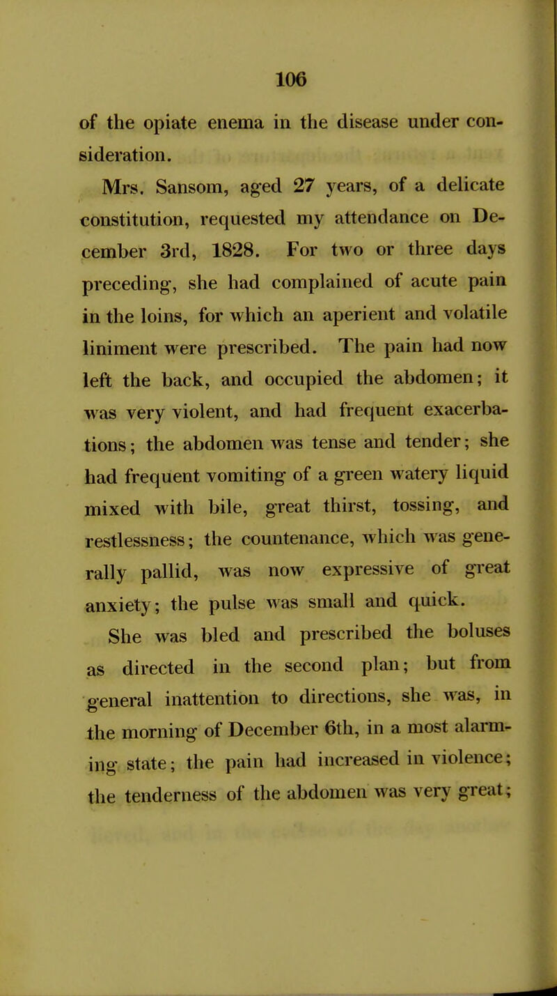 of the opiate enema in the disease under con- sideration. Mrs. Sansom, aged 27 years, of a delicate constitution, requested my attendance on De- cember 3rd, 1828. For two or three days preceding-, she had complained of acute pain in the loins, for which an aperient and volatile liniment were prescribed. The pain had now left the back, and occupied the abdomen; it w as very violent, and had frequent exacerba- tions ; the abdomen was tense and tender; she had frequent vomiting of a green watery liquid mixed with bile, great thirst, tossing, and restlessness; the countenance, which was gene- rally pallid, was now expressive of great anxiety; the pulse was small and quick. She was bled and prescribed the boluses as directed in the second plan; but from ^general inattention to directions, she was, in the morning of December 6th, in a most alarm- ing state; the pain had increased in violence; the tenderness of the abdomen was very great;