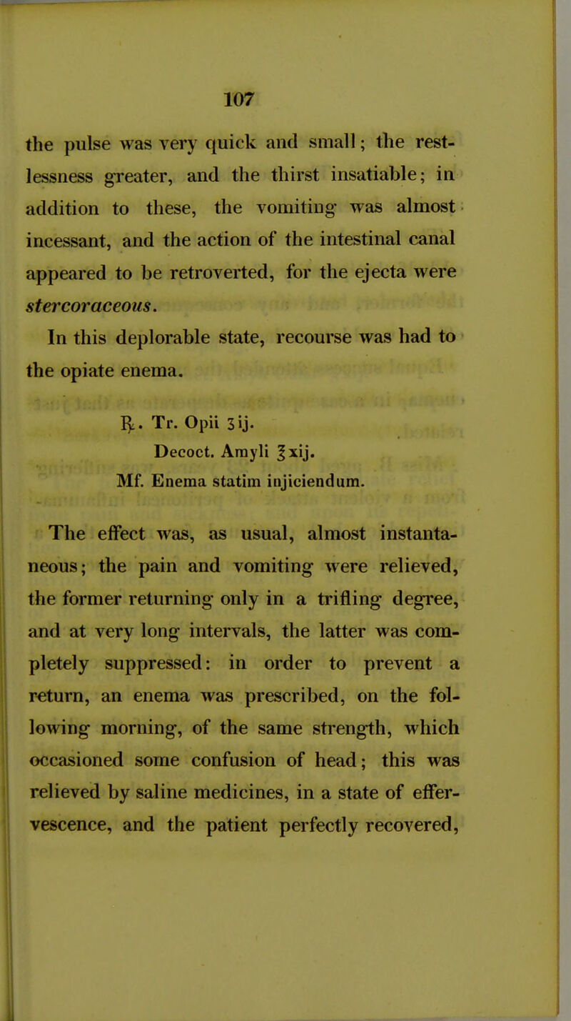 the pulse was very quick and small; the rest- lessness greater, and the thirst insatiable; in addition to these, the vomiting was almost incessant, and the action of the intestinal canal appeared to be retroverted, for the ejecta were stercoraceous. In this deplorable state, recourse was had to the opiate enema. I^. Tr. Opii Decoct. Arayli |xij. Mf. Enema stathn injiciendum. f The effect was, as usual, almost instanta- neous; the pain and vomiting were relieved, the former returning only in a trifling degree, and at very long intervals, the latter was com- pletely suppressed: in order to prevent a return, an enema was prescribed, on the fol- lowing morning, of the same strength, which occasioned some confusion of head; this was relieved by saline medicines, in a state of effer- vescence, and the patient perfectly recovered,