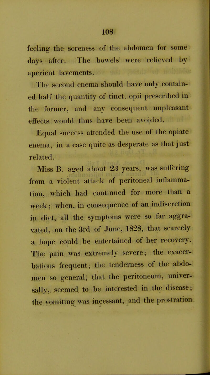 feeling the soreness of the abdomen for some days after. The bowels were relieved by aperient lavements. The second enema should have only contain- ed half the quantity of tinct. opii prescribed in the former, and any consequent unpleasant effects would thus have been avoided. Equal success attended the use of the opiate enema, in a case quite as desperate as that just related. Miss B. aged about 23 years, was suffering from a violent attack of peritoneal inflamma- tion, which had continued for more than a week; when, in consequence of an indiscretion in diet, all the symptoms were so far aggra- vated, on the 3rd of June, 1828, that scarcely a hope could be entertained of her recovery. The pain was extremely severe; the exacer- bations frequent; the tenderness of the abdo- men so general, that the peritoneum, univer- sally, seemed to be interested in the disease; the ypmiting was incessant, and the prostration