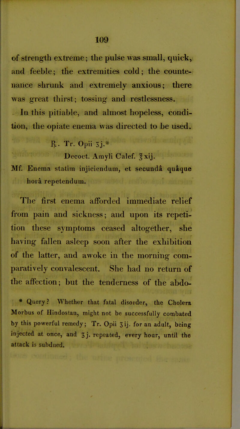 of strength extreme; the pulse was small, quick, and feeble; the extremities cold; the counte- nance shrunk and extremely anxious; there was great thirst; tossing- and restlessness. In this pitiable, and almost hopeless, condi- tion, the opiate enema was directed to be used. 15,. Tr. Opii 3j.* Decoct. Amyli Calef. |xij, Mf. Enema statim injiciendum, et secunda quaque hora repetenduin. The first enema afforded immediate relief from pain and sickness; and upon its repeti- tion these symptoms ceased altogether, she having fallen asleep soon after the exhibition of the latter, and awoke in the morning com- paratively convalescent. She had no return of the affection; but the tenderness of the abdo- * Query? Whether that fatal disorder, the Cholera Morbus of Hindostan, might not be successfully combated by this powerful remedy; Tr. Opii 3ij. for an adult, being injected at once, and 3j. repeated, every hour, until the attack is subdued.