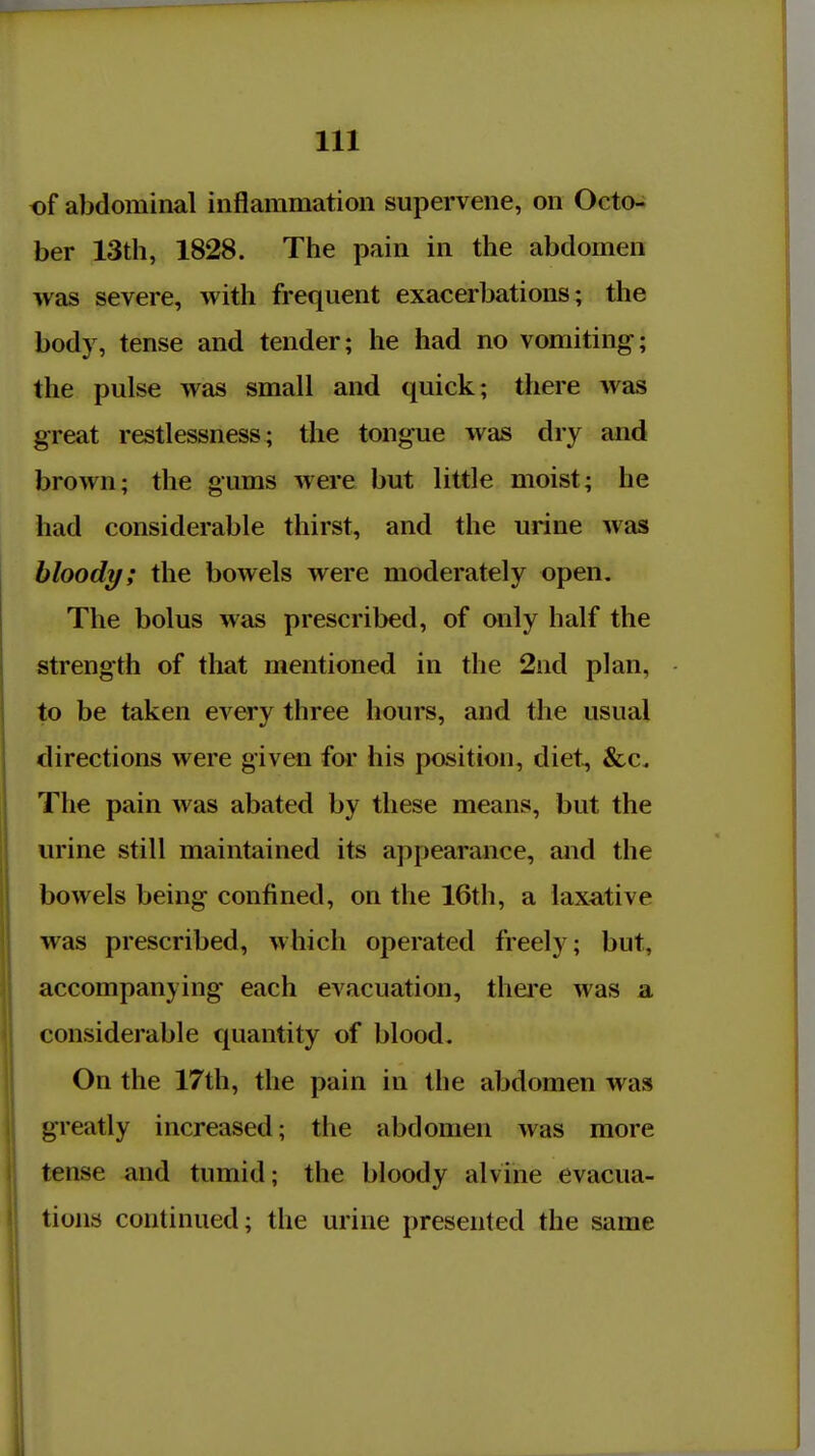 of abdominal inflammation supervene, on Octo- ber 13th, 1828. The pain in the abdomen was severe, with frequent exacerbations; the body, tense and tender; he had no vomiting; the pulse was small and quick; there was great restlessness; the tongue was dry and brown; the gums were but little moist; he had considerable thirst, and the urine was bloody; the bowels were moderately open. The bolus was prescribed, of only half the strength of that mentioned in the 2nd plan, to be taken every three hours, and the usual directions were given foi* his position, diet, &c. The pain was abated by these means, but the urine still maintained its appearance, and the bowels being confined, on the 16th, a laxative was prescribed, Mhich operated freely; but, accompanying each evacuation, thei'e was a considerable quantity of blood. On the 17th, the pain in the abdomen was greatly increased; tiie abdomen was more tense and tumid; the bloody alvine evacua- tions continued; the urine presented the same