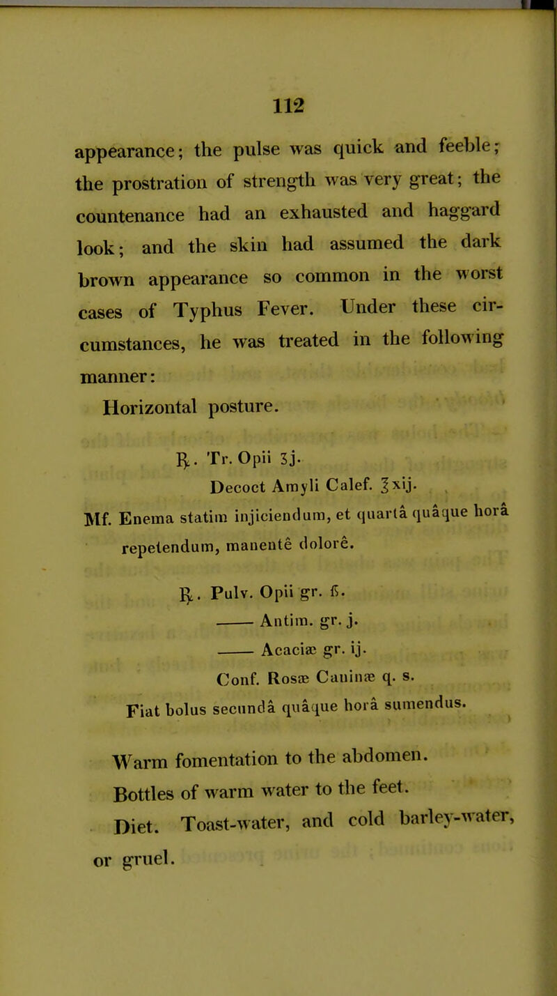 appearance; the pulse was quick and feeble; the prostration of strength was very great; the countenance had an exhausted and haggard look; and the skin had assumed the dark brown appearance so common in the worst cases of Typhus Fever. Under these cir- cumstances, he was ti'eated in the following manner: Horizontal posture. I),. Tr.Opii 3j. Decoct Amyli Calef. ^xij. Mf. Enema statim injiciendum, et quarta quaque hora repelendum, mauente dolore. Pulv. Opii gr. 1^. Antim. gr. j. Acaciaj gr. ij. Conf. Rosae Cauiiia; q. s. Fiat bolus secunda quaque hora sumendus. Warm fomentation to the abdomen. Bottles of warm water to the feet. Diet. Toast-water, and cold barley-water, or gruel.