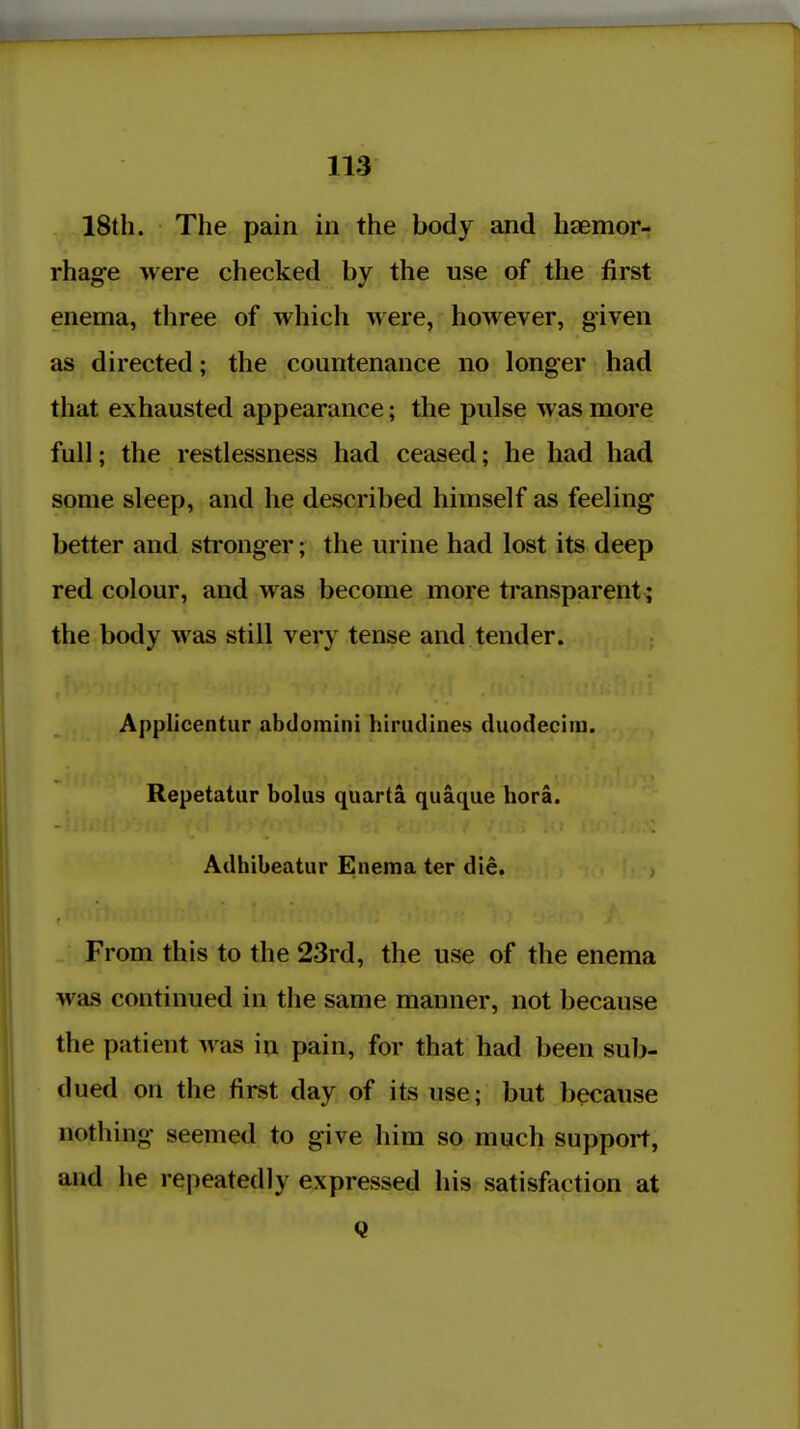 18th. The pain in the body and haemor- rhage were checked by the use of the first enema, three of which were, however, given as directed; the countenance no longer had that exhausted appearance; the pulse was more full; the restlessness had ceased; he had had some sleep, and he described himself as feeling better and stronger; the urine had lost its deep red colour, and was become more transparent; the body was still very tense and tender. Applicentur abdomini hlrudines duodecim. Repetatur bolus quarta quaque hora. Adhibeatur Enema ter die, ; From this to the 23rd, the use of the enema was continued in the same manner, not because the patient was in pain, for that had been sub- dued on the first day of its use; but because nothing seemed to give him so much support, and he repeatedly expressed his satisfaction at