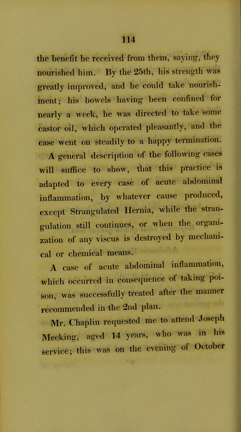 the benefit he received from them, saying, they nourished him. By the 25th, his strength was greatly improved, and he could take nourish- ment; his bowels having been confined for nearly a week, he was directed to take some castor oil, which operated pleasantly, and the case went on steadily to a happy termination. A general description of the following cases will suffice to show, that this practice is adapted to every case of acute abdominal Inflammation, by whatever cause produced, except Strangulated Hernia, while the stran- gulation still continues, or when the organi- zation of any viscus is destroyed by mechani- cal or chemical means. A case of acute abdominal inflammation, which occurred in consequence of taking poi- son, was successfully treated after the manner recommended in the 2nd plan. Mr. Chaplin requested me to attend Joseph Meeking, aged 14 yeai-s, who was in his service; this was on the evening of October