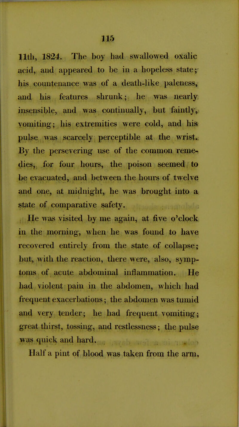 lltli, 1824. The boy had swallowed oxalic acid, aud appeared to be in a hopeless state; his countenance was of a death-like paleness, and his features shrunk; he was nearly, insensible, and was continually, but faintly, vomiting; his extremities were cold, and his pulse was scarcely perceptible at the wrist. By the persevering use of the common reme- dies, for four hours, the poison seemed to be evacuated, and between the hours of twelve and one, at midnight, he was brought into a state of comparative safety. He was visited by me again, at five o'clock in the morning, when he was found to have recovered entirely from the state of collapse; but, with the reaction, there were, also, symp- toms of acute abdominal inflammation. He had violent pain in the abdomen, which had frequent exacerbations; the abdomen was tumid and very tender; he had frequent vomiting; great thirst, tossing, and restlessness; the pulse was quick and hard. Haifa pint of blood was taken from the arm.
