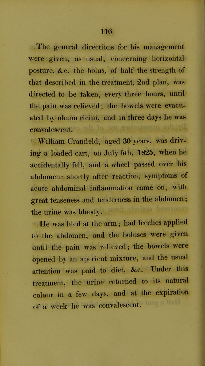 The general directions for his management ■were given, as usual, concerning horizontal posture, &c. the bolus, of half the strength of that described in the treatment, 2nd plan, was directed to be taken, every three hours, until the pain was relieved; the bowels were evacu- ated by oleum ricini, and in three days he was convalescent. William Cranfield, aged 30 years, was driv- ing a loaded cart, on July 5th, 1825, when he accidentally fell, and a wheel passed over his abdomen: shortly after reaction, symptoms of acute abdominal inflammation came on, with great tenseness and tenderness in the abdomen; the urine was bloody. He was bled at the arm; had leeches applied to the abdomen, and the boluses were given until the pain was relieved; the bowels were opened by an aperient mixture, and the usual attention was paid to diet, &c. Under this treatment, the urine returned to its natural colour in a few days, and at the expiration of a week he was convalescent.