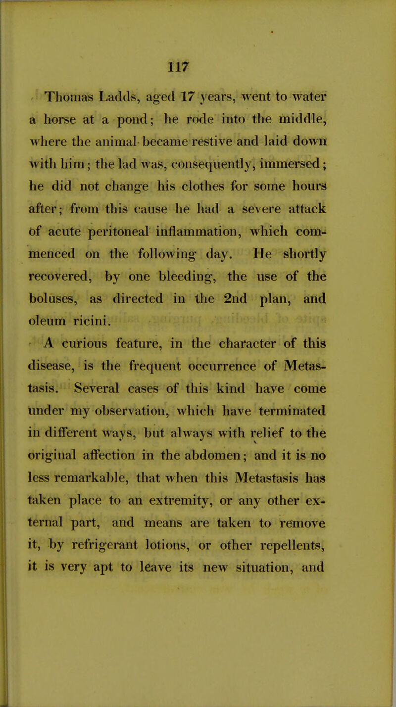 Thomas Ladtls, aged 17 years, went to water a horse at a pond; he rode into the middle, where the animal- became restive and laid down with him; the lad was, consequently, immersed; he did not change his clothes for some hours after; from this cause he had a severe attack of acute peritoneal inflammation, which com- menced on the following* day. He shortly recovered, by one bleeding, the use of the boluses, as directed in the 2nd plan, and oleum ricini. A curious feature, in the character of this disease, is the frequent occurrence of Metas- tasis. Several cases of this kind have come under my observation, which have terminated in different ways, but always with relief to the orig-inal affection in the abdomen; and it is no less remarkable, that when this Metastasis has taken place to an extremity, or any other ex- ternal part, and means are taken to remove it, by refrigerant lotions, or other repellents, it is very apt to leave its new situation, and