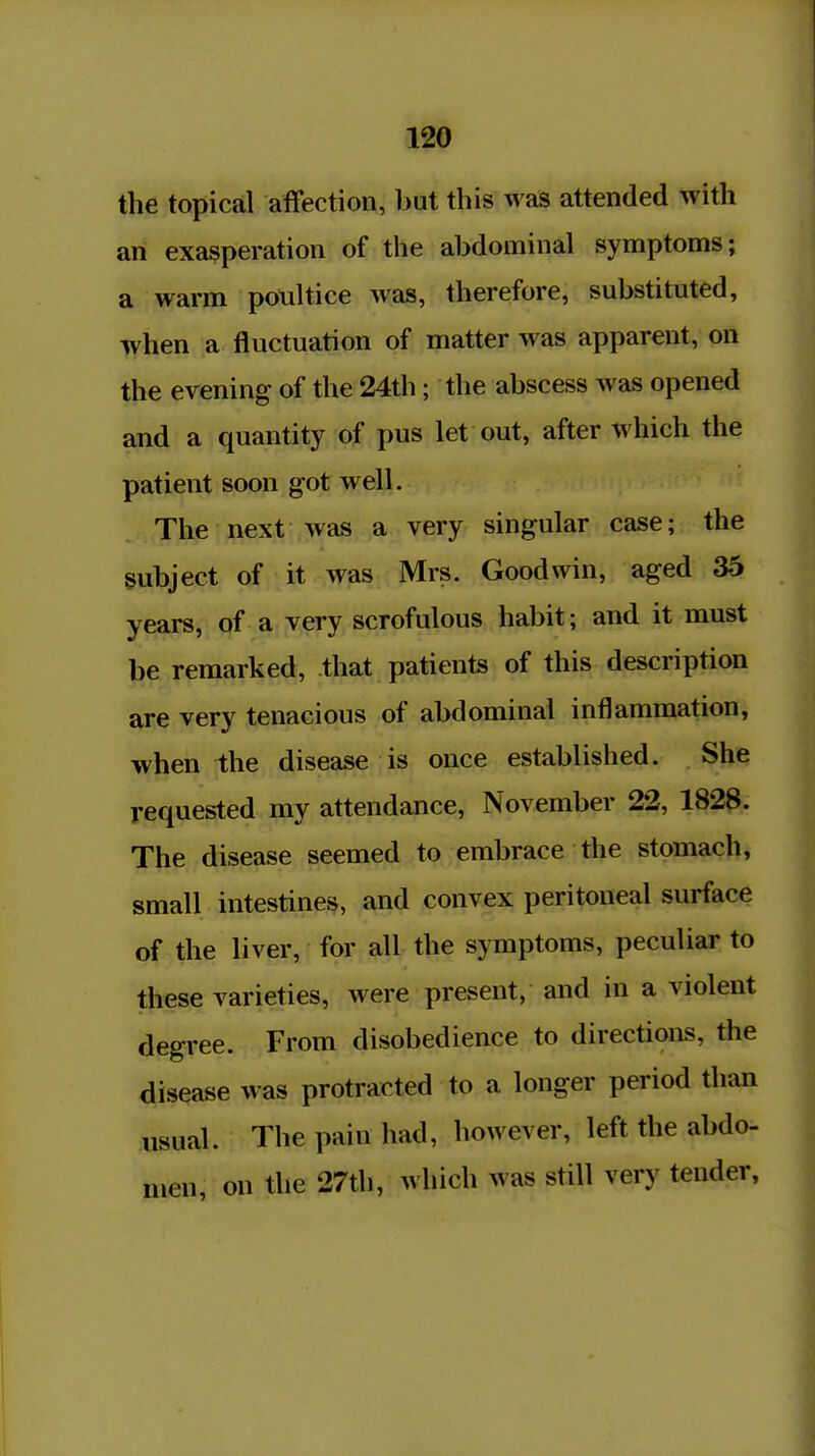 the topical affection, but this was attended with an exasperation of the abdominal symptoms; a warm poultice was, therefore, substituted, when a fluctuation of matter was apparent, on the evening of the 24th; the abscess was opened and a quantity of pus let out, after which the patient soon got well. The next was a very singular case; the subject of it was Mrs. Goodwin, aged 36 years, of a very scrofulous habit; and it must be remarked, that patients of this description are very tenacious of abdominal inflammation, when the disease is once established. She requested my attendance, November 22, 1828. The disease seemed to embrace the stomach, small intestines, and convex peritoneal surface of the liver, for all the symptoms, peculiar to these varieties, were present, and in a violent degree. From disobedience to directions, the disease was protracted to a longer period than usual. The pain had, however, left the abdo- men, on the 27th, which was still very tender.