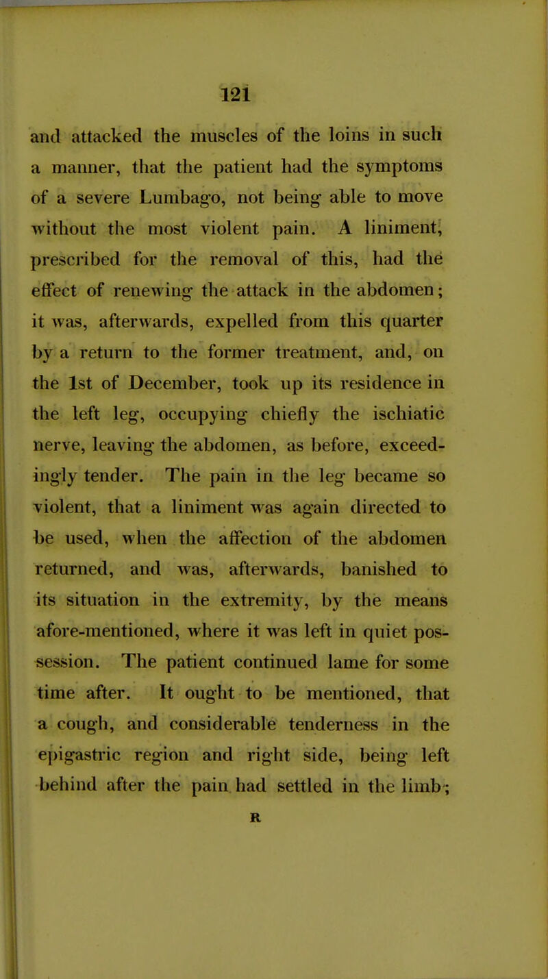 and attacked the muscles of the loins in such a manner, that the patient had the symptoms of a severe Lumbago, not being able to move without the most violent pain. A liniment^ prescribed for the removal of this, had the effect of renewing the attack in the abdomen; it was, afterwards, expelled from this quarter by a return to the former treatment, and, on the 1st of December, took up its residence in the left leg, occupying chiefly the ischiatic nerve, leaving the abdomen, as before, exceed- ingly tender. The pain in the leg became so violent, that a liniment was again directed to he used, when the affection of the abdomen returned, and was, afterwards, banished to its situation in the extremity, by the means afore-mentioned, where it was left in quiet pos- session. The patient continued lame for some time after. It ought to be mentioned, that a cough, and considerable tenderness in the epigasti'ic region and right side, being left behind after the pain had settled in the limb ;