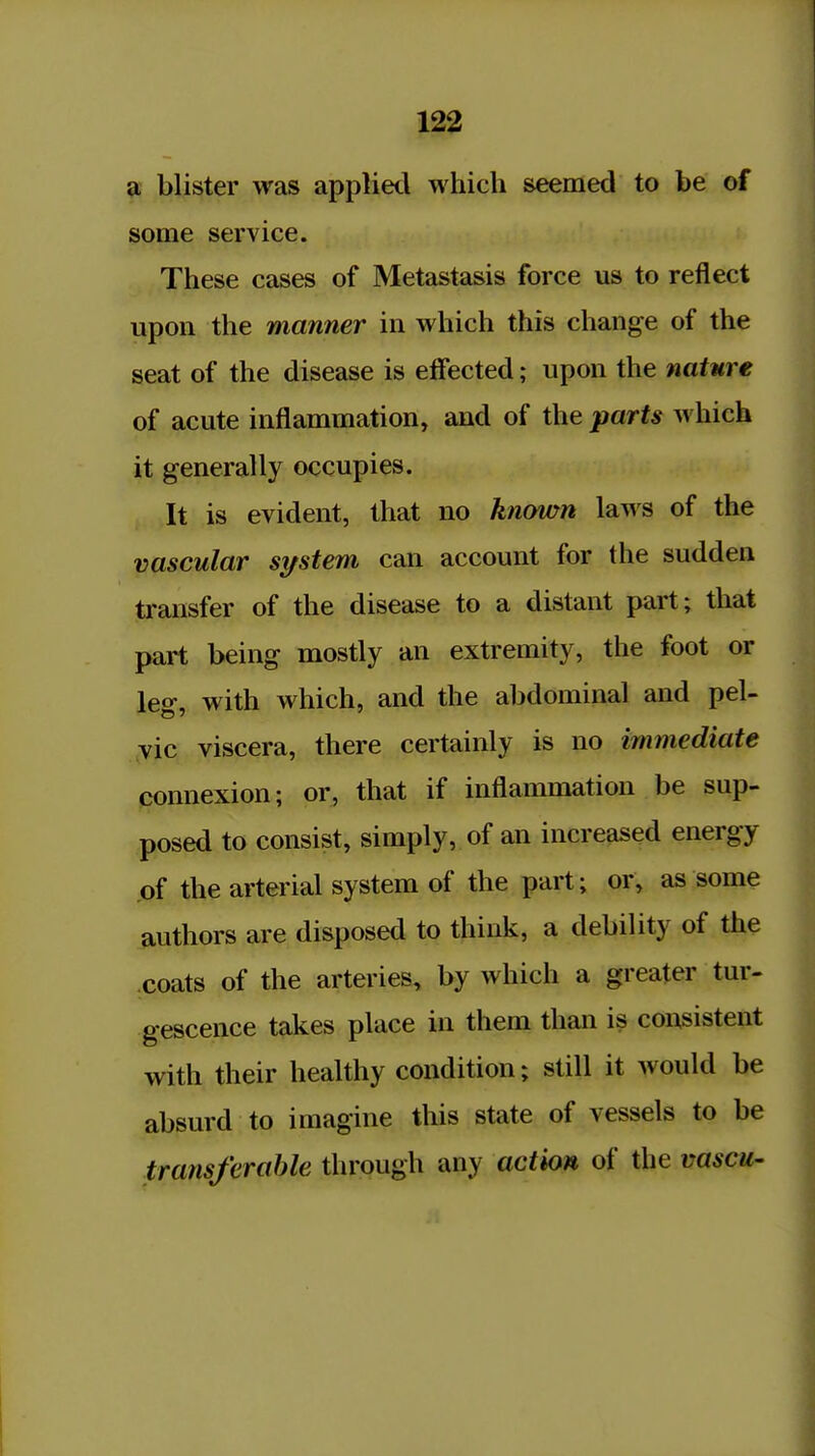 a blister was applied which seemed to be of some service. These cases of Metastasis force us to reflect upon the manner in which this change of the seat of the disease is effected; upon the nature of acute inflammation, and of the parts which it generally occupies. It is evident, that no known laws of the vascular si/stem can account for the sudden transfer of the disease to a distant part; that part being mostly an extremity, the foot or leg, with which, and the abdominal and pel- vic viscera, there certainly is no immediate connexion; or, that if inflammation be sup- posed to consist, simply, of an increased energy of the arterial system of the part; or, as some authors are disposed to think, a debility of the coats of the arteries, by which a greater tur- gescence takes place in them than is consistent with their healthy condition; still it would be absurd to imagine this state of vessels to be transferable through any action of the vascu-