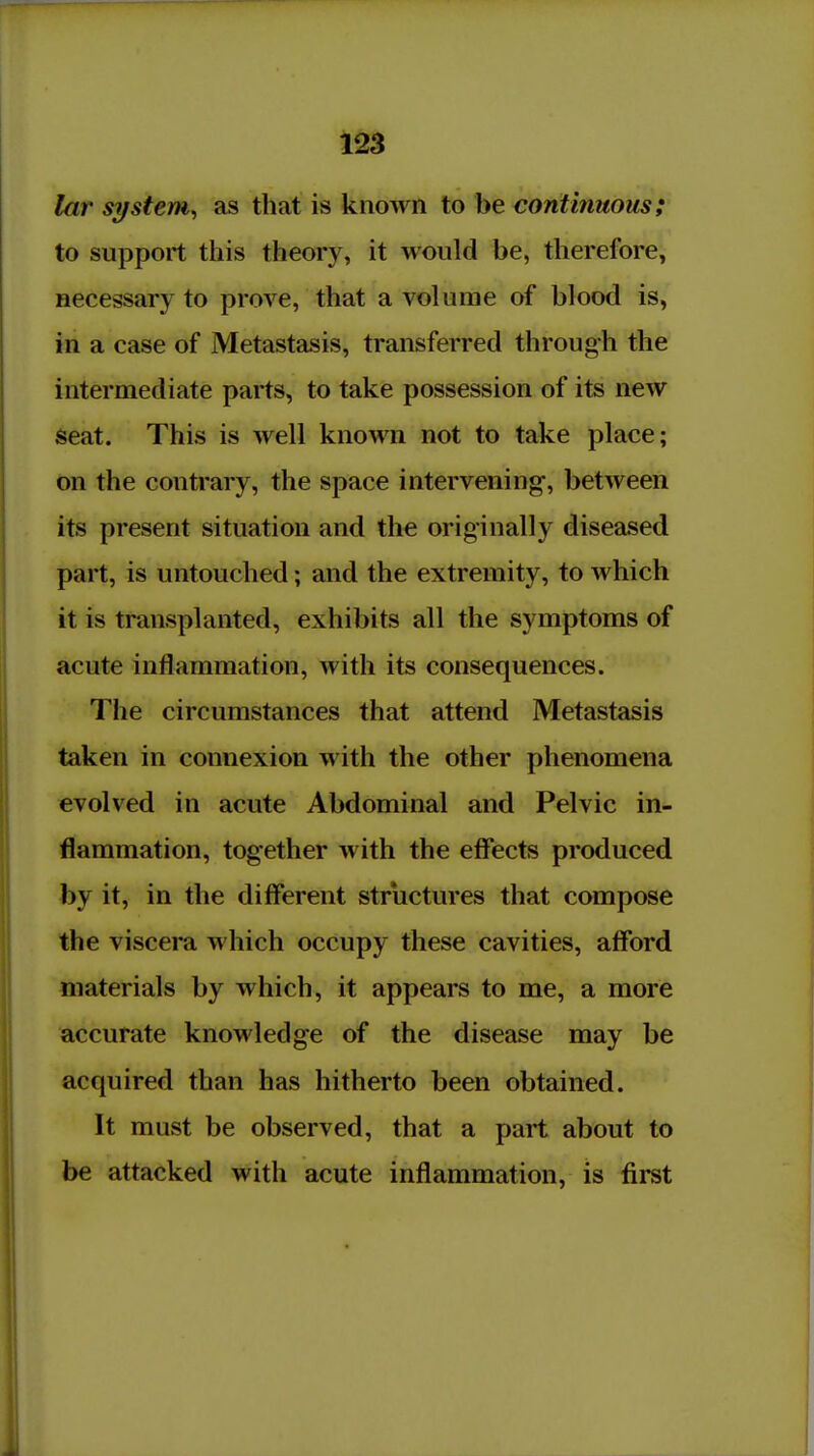 lar system^ as that is known to be continuous; to support this theory, it would be, therefore, necessary to prove, that a volume of blood is, in a case of Metastasis, transferred through the intermediate parts, to take possession of its new Seat. This is well known not to take place; on the contrary, the space intervening-, between its present situation and the originally diseased part, is untouched; and the extremity, to which it is transplanted, exhibits all the symptoms of acute inflammation, with its consequences. The circumstances that attend Metastasis taken in connexion with the other phenomena evolved in acute Abdominal and Pelvic in- flammation, together with the eff*ects produced by it, in the diff*erent structures that compose the viscera which occupy these cavities, afford materials by which, it appears to me, a more accurate knowledge of the disease may be acquired than has hitherto been obtained. It must be observed, that a part about to be attacked with acute inflammation, is fii-st