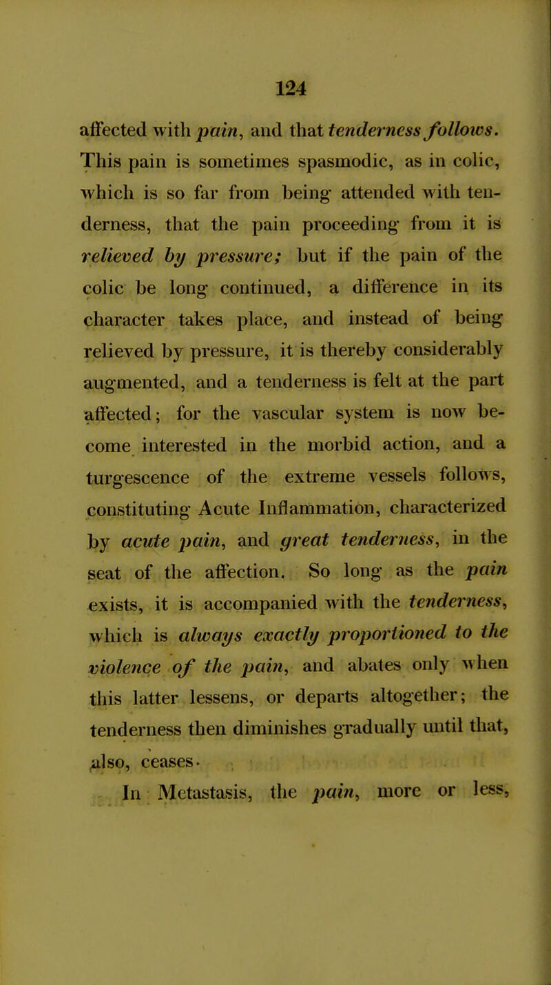 affected with pain, and that tenderness follows. This pain is sometimes spasmodic, as in colic, which is so far from being- attended Avith ten- derness, that the pain proceeding from it is relieved hy pressure; but if the pain of the colic be long continued, a difference in its character takes place, and instead of being relieved by pressure, it is thereby considerably augmented, and a tenderness is felt at the part affected; for the vascular system is now be- come interested in the morbid action, and a turgescence of the extreme vessels follows, constituting Acute Inflammation, characterized by acute pain, and great tenderness, in the seat of the affection. So long as the pain exists, it is accompanied with the tenderness, which is always exactly proportioned to the violence of the pain, and abates only when this latter lessens, or departs altogether; the tenderness then diminishes gradually until that, ^Iso, ceases. In Metastasis, the pain, more or less,