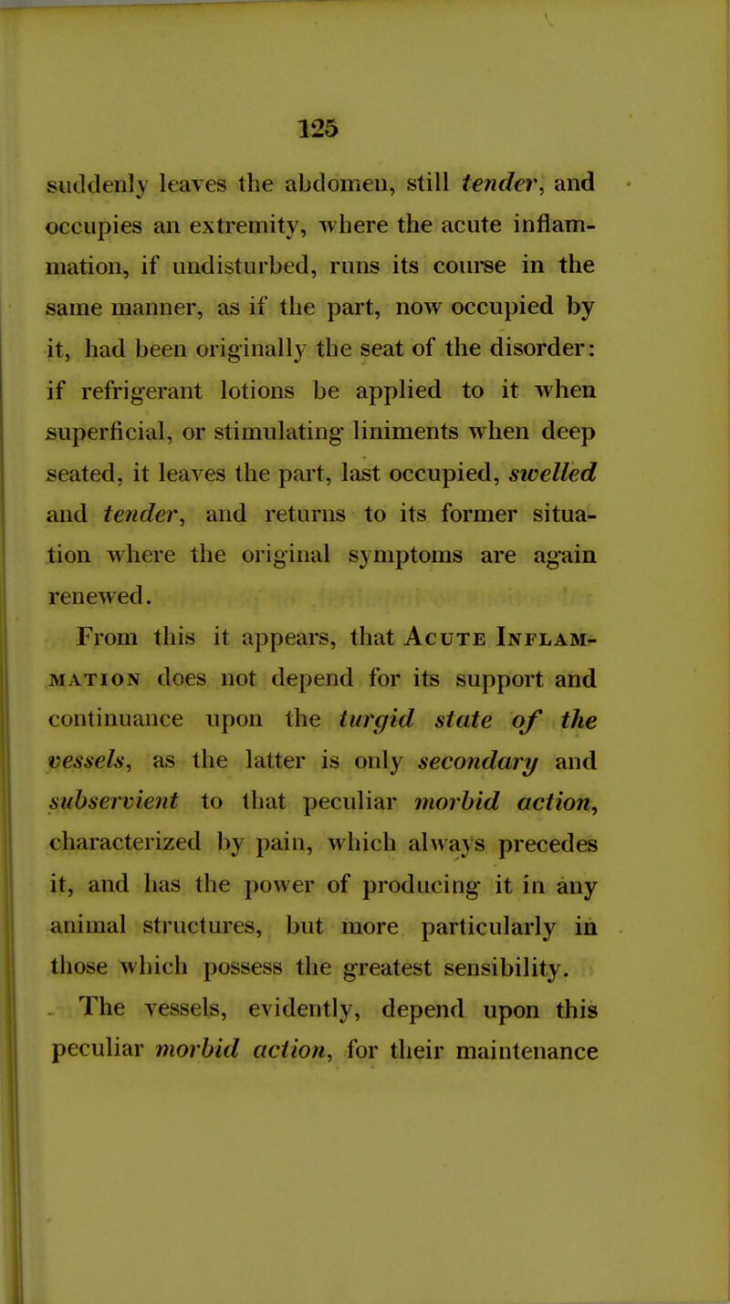 siitldenly leaves the abdomen, still tender, and occupies an extremity, where the acute inflam- mation, if undisturbed, runs its coui-se in the same manner, as if the part, now occupied by it, had been originally the seat of the disorder: if refrigerant lotions be applied to it when superficial, or stimulating liniments when deep seated, it leaves the part, last occupied, swelled and tender^ and returns to its former situa- tion where the original symptoms are again renewed. From this it appears, that Acute Inflam- mation does not depend for its support and continuance upon the turgid state of the vessels, as the latter is only secondary and subservient to that peculiar morbid action, characterized by pain, which always precedes it, and has the power of producing it in any animal structures, but more particularly in those which possess the greatest sensibility. The vessels, evidently, depend upon this peculiar morbid action, for their maintenance