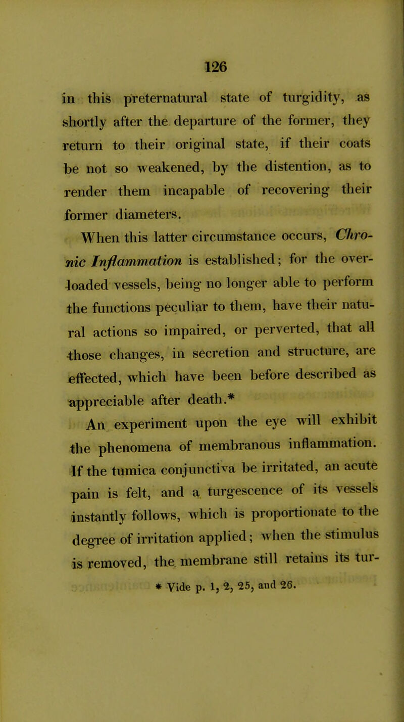 in this preternatural state of turgidity, as shortly after the departure of the former, they return to their original state, if their coats be not so weakened, by the distention, as to render them incapable of recovering their former diameters. When this latter circumstance occurs, Cliro- nic Inflammation is established; for the over- loaded vessels, being no longer able to perform the functions peculiar to them, have their natu- ral actions so impaired, or perverted, that all 4;hose changes, in secretion and structure, are effected, which have been before described as appreciable after death.* An experiment upon the eye will exhibit the phenomena of membranous inflammation. If the tumica conjunctiva be irritated, an acute pain is felt, and a turgescence of its vessels instantly follows, which is proportionate to the degTce of irritation applied; when the stimulus is removed, the membrane still retains its tur- * Vide p. 1, 2, 25, and 26.