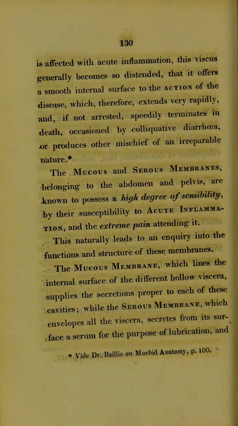 is affected with acute inflammation, this viscus generally becomes so distended, that it offers a smooth internal surface to the action of the disease, which, therefore, extends very rapidly, and, if not arrested, speedily terminates in death, occasioned by colliquative diarrhoea, or produces other mischief of an irreparable nature.* The . Mucous and Serous Membranes, -belonging to the abdomen and pelvis, are known to possess a high degree of sensibility, by their susceptibility to Acute Inflamma- tion, and the extreme pain attending it. This naturally leads to an enquiry into the functions and structure of these membranes. The Mucous Membrane, which lines the internal surface of the different hollow viscera, supplies the secretions proper to each of these cavities; while the Serous Membrane, which envelopes all the viscera, secretes from its sur-^ ,,face a serum for the purpose of lubrication, and