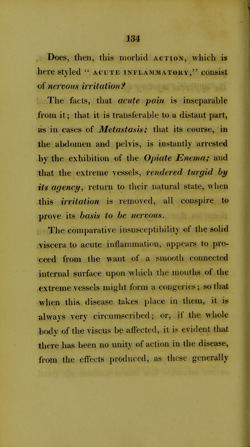 Does, then, this morbid action, which is here styled  acute inflammatory,'' consist of nervous irritation ? The facts, that acute pain is inseparable from it; that it is transferable to a distant part, as in cases of Metastasis; that its course, in .the abdomen and pelvis, is instantly arrested by the exhibition of the Opiate Enema; and that the extreme vessels, rendered turgid by its agency, return to their natmal state, Avhen this irritation is removed, all conspire to prove its basis to be nervous. The comparative insusceptibility of the solid viscera to acute inflammation, appears to pro- ceed from the want of a smooth connected internal surface upon which the mouths of the extreme vessels might form a congeries; so that when this, disease takes place in them, it is always very circumscribed; or, if the whole body of the viscus be affected, it is evident that there has been no unity of action in the disease, from the efi'ects produced, as these generally