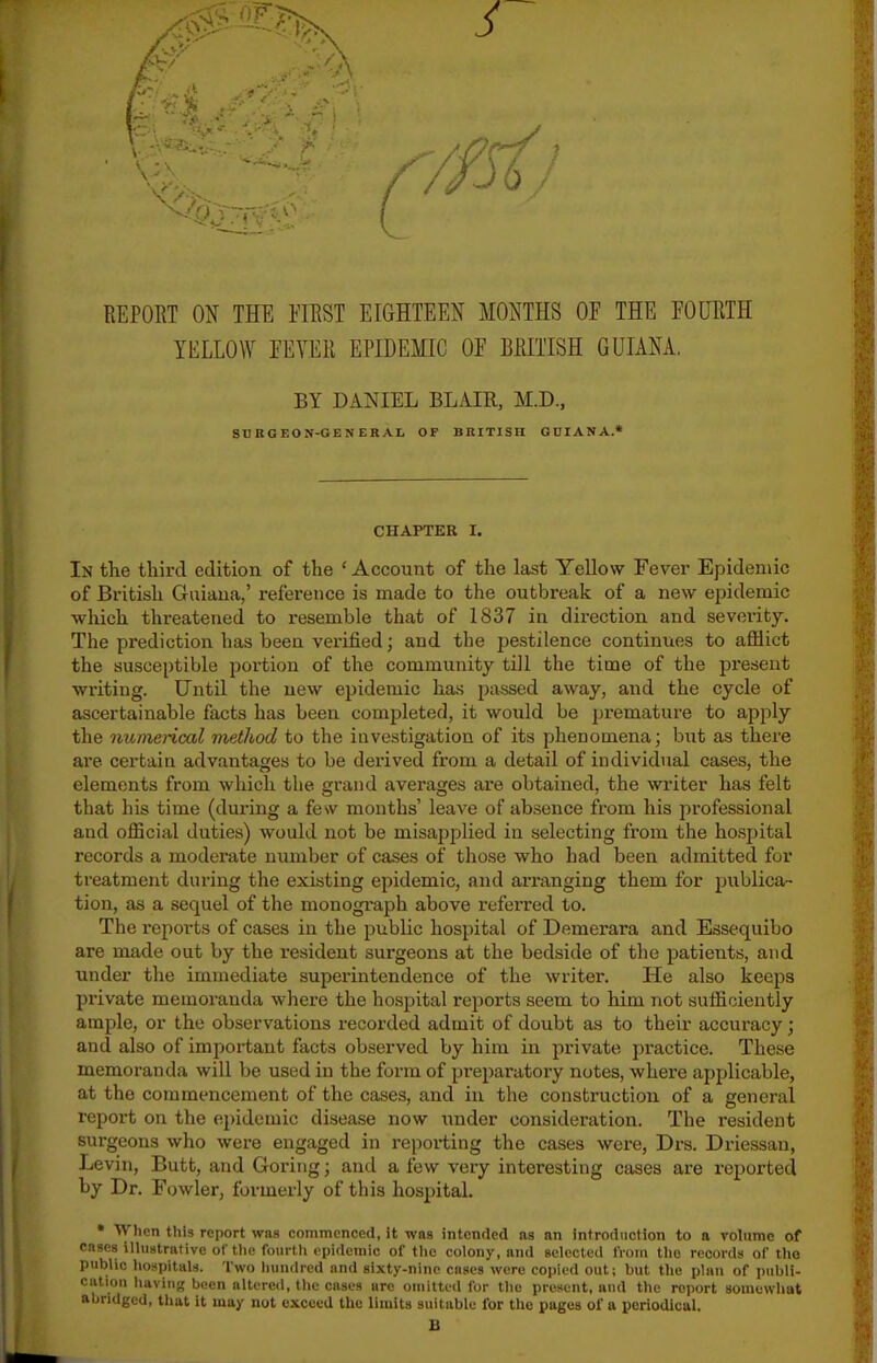 REPORT ON THE FIRST EIGHTEEN MONTHS OF THE FOURTH YELLOW FEVER EPIDEMIC OF BRITISH GUIANA. BY DANIEL BLAIR, M.D., SnEGEON-GENERAI, OF BRITISH GUIANA.* CHAPTER I. In the third edition of the ' Account of the last Yellow Fever Epidemic of British Gaiaua,' reference is made to the outbreak of a new epidemic •which threatened to resemble that of 1837 in direction and severity. The prediction has been verified; and the pestilence continues to afilict the susceptible portion of the community till the time of the present ■writing. Until the new epidemic has passed away, and the cycle of ascertainable facts has been completed, it would be premature to apply the nuniencal method to the investigation of its phenomena; but as there are certain advantages to be derived from a detail of individual cases, the elements from which the grand averages are obtained, the writer has felt that his time (during a fe\v months' leave of ab.sence from his professional and official duties) would not be misapplied in selecting from the hospital records a moderate number of cases of those who had been admitted for treatment during the existing epidemic, and arranging them for publica- tion, as a sequel of the monograph above referred to. The reports of cases in the public hospital of Demerara and Essequibo are made out by the resident surgeons at the bedside of the patients, and under the immediate superintendence of the writer. He also keeps private memoranda where the hospital reports seem to him not sutBciently ample, or the observations recorded admit of doubt as to their accuracy; and also of important facts observed by him in private practice. These memoranda will be used in the form of preparatoi-y notes, where applicable, at the commencement of the cases, and in the construction of a general report on the epidemic disease now under consideration. The resident surgeons who were engaged in reporting the cases were, Drs. Driessan, Levin, Butt, and Goring; and a few very interesting cases are reported by Dr. Fowler, formerly of this hospital. • When this report was commenced, it was intended as an introdiicfion to a volume of cnscs illustrative of the fourth epidemic of the colony, and selected from the records of the public hospitals. Two hundred and sixty-nine cases were copied out; but the plan of publi- catiou having been altered, the cases arc omitted for the present, and the report somewhat abridged, that it may not exceed the limits suitable for the pages of a periodical. B