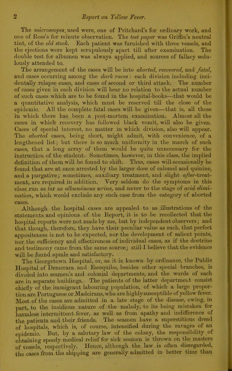 The microscopes, used were, one of Pvitchard's for ordinary work, and one of Kosss's for minute observation. The test paper was Griffin's neutral tint, of the old stock. Each patient was furnished with three vessels, and the ejections were kept scrupulously apai't till after examination. The double test for albumen was always applied, and sources of fallacy sedu- lously attended to. The arrangement of the cases will be into aborted, recovered, and fatal, and cases occurring among the dark races : each division including inci- dentally relapse cases, and cases of second or third attack. The number of cases given in each division will bear no relation to the actual number of such cases which are to be found in the hospital-books—that would be a quantitative analysis, which must be reserved tiU the close of the epidemic. All the complete fatal cases will be given—that is, all those in which there has been a post-mortem examination. Almost all the cases in which recoveiy has followed black vomit, will also be given. Cases of special interest, no matter in which division, also will appear. The aborted cases, being short, might admit, with convenience, of a lengthened list; but there is so much uniformity in the march of such cases, that a long array of them would be quite unnecessary for the instruction of the student. Sometimes, however, in this class, the implied definition of them will be found to shift. Thus, cases will occasionally be found that are at once arrested by the larger dose of calomel and quinine, and a purgative; sometimes, auxiliary ti'eatment, and slight a/ter-tveaA- ment, are required in addition. Very seldom do the symptoms in this class run as far as albuminous urine, and never to the stage of acid elimi- nation, which would exclude any such case from the category of aborted cases. Although the hospital cases are appealed to as illustrations of the statements and opinions of the Report, it is to be recollected that the hospital reports were not made by me, but by independent observers; and that though, therefore, they have their peciiliar value as such, that perfect appositeness is not to be expected, nor the development of salient points, 11 or the sufficiency and effijctiveness of individual cases, as if the doctrine and testimony came from the same source; still I believe that the evidence will be found apmle and satisfactory. The Georgetown Hospital, or, as it is known by ordinance, the Public Hospital of Demerara and Essequibo, besides other sjjecial branches, is divided into seamen's and colonial de]jartments, and the wards of each are in separate buildings. The patients of the latter depai-tmeut consist chiefly of the immigrant labouring population, of which a large propor- tion are Portuguese or Madeirans, who are highly susceptible of yellow fever. Most of the cases are admitted in a late stage of the disease, owing, in part, to the insidious nature of the malady, to its being mistaken for harmless intermittent fever, as well as from apathy and indiflTerence of the patients and their friends. The seamen have a superstitious di-ead of hospitals, which is, of course, intensified during the ravages of an epidemic. But, by a salutary law of the colony, the responsibility of obtaining speedy medical relief for sick seamen is thrown on the masters of vessels, respectively. Hence, although the law is often disregarded, the cases from the shipping are generally admitted in better time than