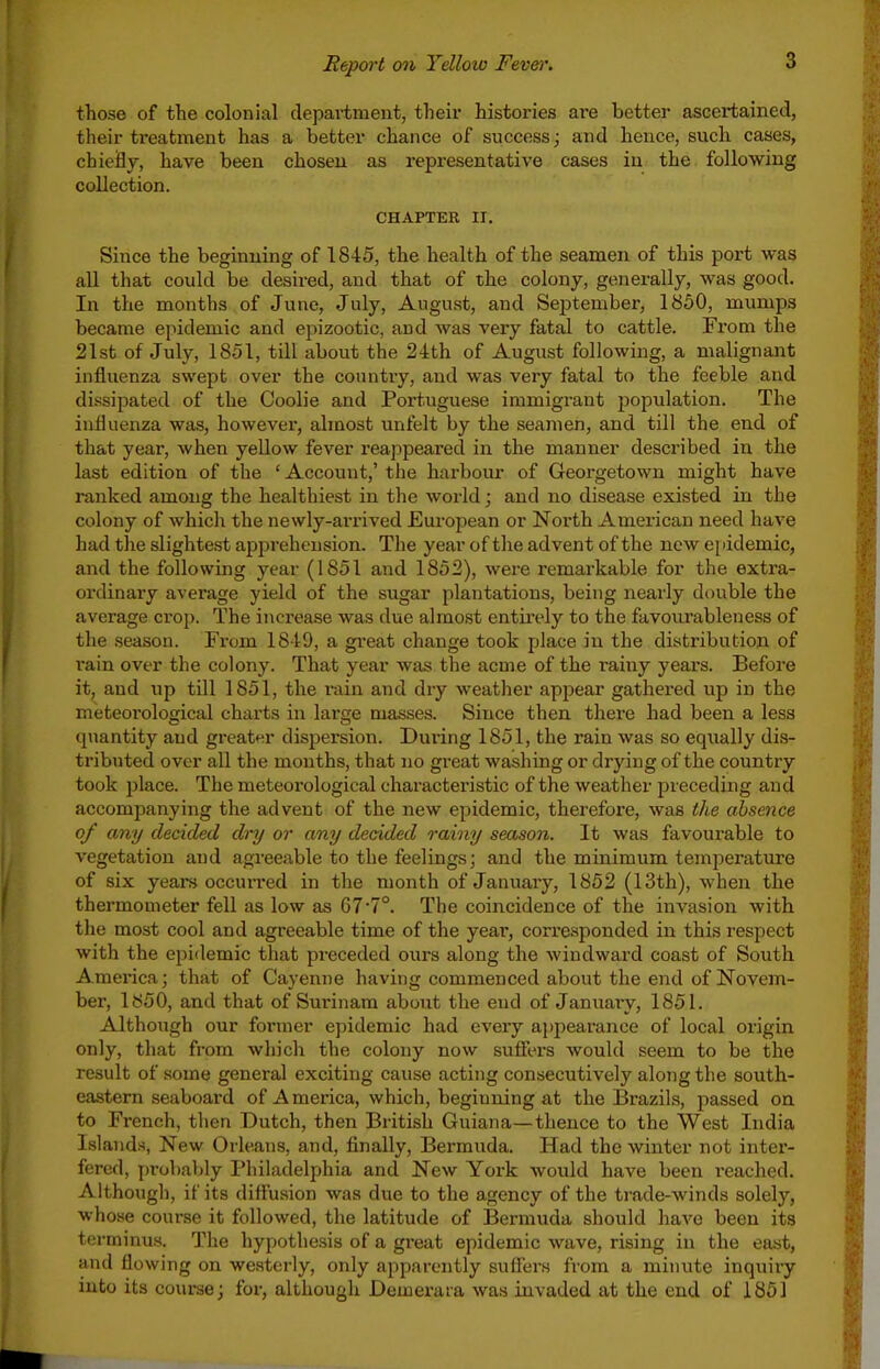 those of the colonial department, their histories are better ascertained, their treatment has a better chance of success; and hence, such cases, cbieHy, have been choseu as representative cases in the following collection. CHAPTER II. Since the beginning of 1845, the health of the seamen of this port was all that could be desired, and that of the colony, generally, was good. In the months of June, July, August, and September, 1850, mumps became epidemic and epizootic, and was very fatal to cattle. From the 21st of July, 1851, till about the 24th of August following, a malignant influenza swept over the country, and was very fatal to the feeble and dissipated of the Coolie and Portuguese immigrant population. The influenza was, however, almost unfelt by the seamen, and till the end of that year, when yellow fever reappeared in the manner described in the last edition of the ' Account,' the harbour of Georgetown might have ranked among the healthiest in the woiid; and no disease existed in the colony of which the newly-ai'rived European or North American need have had the slightest apprehension. The year of the advent of the new epidemic, and the following year (1851 and 1852), were remarkable for the extra- ordinary average yield of the sugar plantations, being nearly double the average crop. The increase was due almost entii-ely to the favourableness of the season. From 1849, a gi-eat change took place in the distribution of rain over the colony. That year was the acme of the i-ainy yeai's. Before it, and up till 1851, the rain and dry weather appear gathered up in the meteorological charts in large masses. Since then there had been a less quantity and greatt^r dispersion. During 1851, the rain was so equally dis- tributed over all the months, that no great washing or drying of the country took place. The meteorological characteristic of the weather preceding and accompanying the advent of the new epidemic, therefore, was the absence of any decided dry or any decided rainy season. It was favourable to vegetation and agreeable to the feelings; and the minimum temperature of six yeai-s occurred in the month of January, 1852 (13th), when the thermometer fell as low as 677°. The coincidence of the invasion with the most cool and agreeable time of the year, corresponded in this respect with the epidemic that preceded ours along the windward coast of South America; that of Cayenne having commenced about the end of Novem- ber, 1850, and that of Sui'inam about the end of January, 1851. Although our former epidemic had every ajjpearance of local origin only, that from which the colony now suffers would seem to be the result of some general exciting cause acting consecutively along the south- eastern seaboard of A merica, which, beginning at the Brazils, passed on to French, then Dutch, then British Guiana—thence to the West India Islands, New Orleans, and, finally, Bermuda. Had the winter not inter- fered, probably Philadelphia and New York would have been reached. Although, if its diffusion was due to the agency of the trade-winds solely, whose course it followed, the latitude of Bermuda should have been its terminus. The hypothesis of a gi-eat epidemic wave, rising in the east, and flowing on westerly, only apparently suffers from a minvite inquiry into its course; for, although Demeraia was invaded at the end of 1851