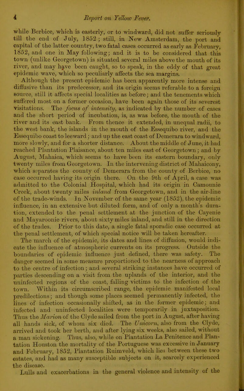 •while Berbice, which is easterly, or to windward, did not suffer seriously till the end of July, 1852 ; still, in New Amsterdam, the port and capital of the latter country, two fatal cases occurred as early as Febi-uary, 1852, and one in May following; and it is to be considered that this town (unlike Georgetown) is situated several miles above the mouth of its river, and may h§,ve been caught, so to speak, in the eddy of that great epidemic wave, which so peciiliarly affects the sea margins. Although the present epidemic has been api^arently more intense and diffusive than its predecessor, and its origin seems referable to a foreign source, still it affects sjjecial localities as before; and the tenements which suffered most on a former occasion, have been again those of its severest visitations. The focus of intensity, as indicated by the number of cases and the short period of incubation, is, as was before, the mouth of the river and its east bank. From thence it extended, in unequal radii, to the west bank, the islands in the mouth of the Essequibo river, and the Essequibo coast to leeward; and up the east coast of Demei'ara to windward, more slowly, and for a shorter distance. About the middle of June, it had reached Plantation Plaisance, about ten miles east of Georgetown; and by August, Mahaica, which seems to have been its eastern boundary, only twenty miles from Georgetown. In the intervening district of Mahaicony, which separates the county of Demerara from the county of Berbice, no case occurred having its origin there. On the 9th of April, a case was admitted to the Colonial Hospital, which had its origin in Camounie Creek, about twenty miles inland from Geoi'getowii, and in the air-line of the trade-winds. I n November of the same year (1852), the epidemic influence, in an extensive but diluted form, and of only a month's dura- tion, extended to the penal settlement at the junction of the Cayenie and Mayaroonie rivers, about sixty miles inland, and still in the direction of the trades. Prior to this date, a single fatal sporadic case occurred at the penal settlement, of which special notice Avill be taken hereafter. The march of the epidemic, its dates and lines of diffusion, would indi- cate the influence of atmospheric currents on its pi'ogress. Outside the boundaries of epidemic influence just defined, there was safety. The danger seemed in some measure proportioned to the nearness of approach to the centre of infection; and several striking instances have occiu-red of parties descending on a visit from the uplands of the interior, and tlie uninfected regions of the coast, falling victims to the infection of the town. Within its circumscribed range, the epidemic manifested local predilections; and though some places seemed ijerinanently infected, the lines of infection occasionally sliifted, as in the former epidemic; and infected and uninfected localities were temporarily in juxtaposition. Thus the Marion of the Clyde sailed from the port in August, after having all hands sick, of whom six died. The Unicorn, also from the Clyde, arrived and took her berth, and after lying six weeks, also sailed, without a man sickening. Thus, also, while on Plantation La Penitence and Plan- tation Houston the mortality of the Portuguese was excessive in January and Fcbi-uary, 1852, Plantation Ruimveld, which lies between these two estates, and had as many susceptible subjects on it, scarcely experienced the disease. Lulls and exacerbations in the general violence and intensity of the