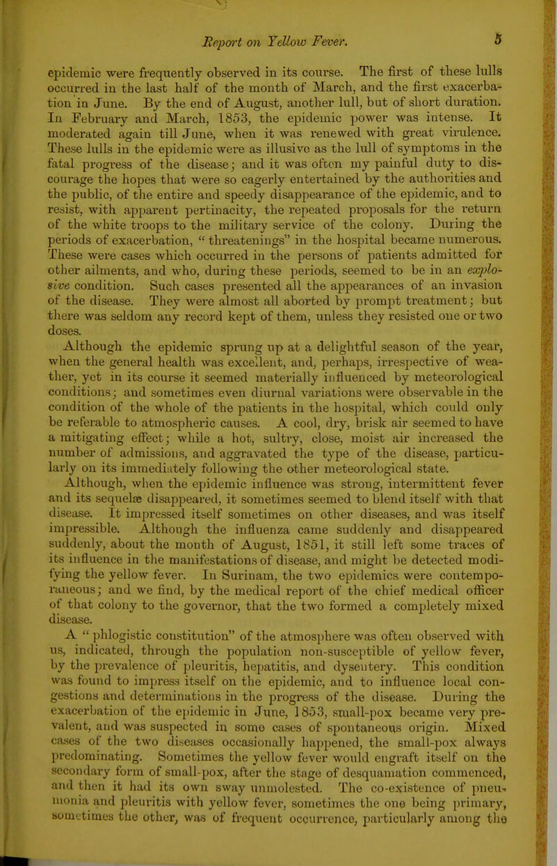 epidemic were frequently observed in its course. The first of these hills occurred iu the last half of the month of March, and the first exacerba- tion in June. By the end of August, another lull, but of short duration. In February and Mai-ch, 1853, the epidemic power was intense. It moderated again till June, when it was renewed with great virulence. These lulls in the epidemic were as illusive as the lull of symptoms in the fatal progress of the disease j and it was often my painful duty to dis- courage the hopes that were so eagerly entertained by the authorities and the ijublic, of the entire and speedy disappearance of the epidemic, and to resist, with apparent pertinacity, the repeated proposals for the return of the white troops to the military service of the colony. During the periods of exacerbation,  threateniugs in the hospital became numerous. These were cases which occurred in the persons of patients admitted for other ailments, and who, during these periods, seemed to be in an explo- sive condition. Such cases presented all the appearances of an invasion of the disease. They were almost all aborted by prompt treatment; but there was seldom any record kept of them, unless they resisted one or two doses. Although the epidemic sprung up at a delightful season of the year, when the general health was excellent, and, perhaps, irrespective of wea- ther, yet in its course it seemed materially influenced by meteorological conditions; and sometimes even diurnal variations were observable in the condition of the whole of the patients in the hospital, which could only be referable to atmospheric causes. A cool, dry, brisk air seemed to have a mitigatmg effect; while a hot, sultry, close, moist air increased the number of admissions, and aggravated the type of the disease, i^articu- larly on its immediately following the other meteorological state. Although, when the epidemic influence was strong, intermittent fever and its sequelae disappeared, it sometimes seemed to blend itself with that disease. It impressed itself sometimes on other diseases, and was itself impressible. Although the influenza came suddenly and disappeared suddenly, about the month of August, 1851, it still left some traces of its influence in the manifestations of disease, and might be detected modi- fying the yellow fever. In Surinam, the two epidemics were contempo- rnueous; and we find, by the medical report of the chief medical officer of that colony to the governor, that the two formed a completely mixed disease. A  phlogistic constitution of the atmosphere was often observed with us, indicated, through the populaticm non-susceptible of yellow fever, by the prevalence of pleui-itis, hepatitis, and dysentery. This condition was found to impress itself on the epidemic, and to influence local con- gestions and determinations in the progress of the disease. During the exacerbation of the epidemic in June, 1853, small-pox became very pre- valent, and was suspected in some cases of spontaneous origin. Mixed ca-ses of the two diseases occasionally happened, the small-pox always predominating. Sometimes the yellow fever would engraft itself on the secondary form of small-pox, after the stage of desquamation commenced, and then it had its own sway unmolested. The co-existence of pneu-. monia and pleuritis with yellow fever, sometimes the one being primary, sometimes the other, was of frequent occurrence, particularly among the