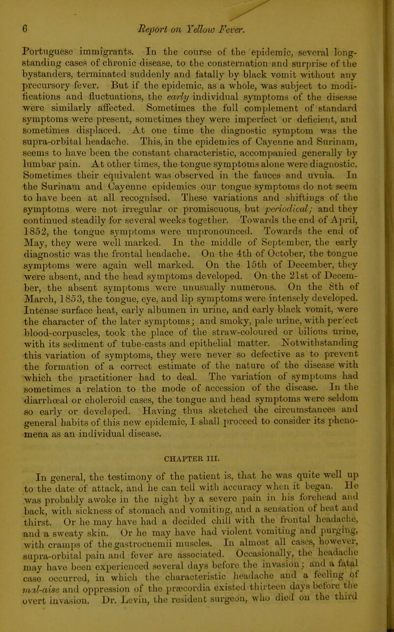 Portuguese immigi'ants. In the course of the epidemic, several long- standiug cases of chronic disease, to the consternation and surprise of the bystanders, terminated suddenly and fatally by black vomit without any precui-sory fever. But if the epidemic, as a whole, was subject to modi- fications and fluctuations, the early individual symptoms of the disease were similarly affected. Sometimes the full complement of standard symptoms were present, sometimes they were imperfect or deficient, and sometimes displaced. At one time the diagnostic symptom was the supra-orbital headache. This, in the epidemics of Cayenne and Surinam, seems to have been the constant characteristic, accompanied generally by lumbar pain. At other times, the tongue symptoms alone were diagnostic. Sometimes their equivalent was observed in the fauces and uvula. In the Surinam and Cayenne epidemics our tongiie symptoms do not seem to have been at all recognised. These variations and shiftings of the symptoms were not irregular or promiscuous, but and they continued steadily for several weeks together. Towards the end of Aj)ril, 1852, the tongue symptoms were unpronounced. Towards the en;l of May, they were well marked. In the middle of September, the early diagnostic was the frontal headache. On the 4th of October, the tongue symptoms were again well marked. On the 15th of December, they were absent, and the head symptoms developed. On the 21st of Decem- ber, the absent symptoms were unusually numerous. On the 8th of March, 1853, the tongue, eye, and lip symptoms were intensely developed. Intense surface heat, early albumen in urine, and early black vomit, were the character of the later symptoms; and smoky, pale urine, with perfect blood-corpuscles, took the place of the straw-coloured or bilious urine, witb its sediment of tube-casts and epithelial matter. Notwithstanding this variation of symptoms, they were never so defective as to prevent the formation of a correct estimate of the nature of the disease with which the practitioner had to deal. The variation of symptoms had sometimes a relation to the mode of accession of the disease. In the diarrhoeal or choleroid cases, the tongue and head symptoms were seldom so eai-ly or developed. Having thus sketched the circumstances and general habits of this new epidemic, I shall i)roceed to consider its pheno- mena as an individual disease. CHAPTER III. In general, the testimony of the patient is, that he was quite well up to the date of attack, and he can toil with accuracy when it began. He was probably awoke in the night by a severe pain in his forehead and back, with sickness of stomach and vomiting, and a sensation of heat and thirst. Or he may have had a decided chill with the frontal lieadache, and a sweaty skin. Or he may have had violent vomiting and purging, with cramps of the gastrocnemii muscles. In almost all cases, however, supra-orbital pain and fever are associated. Occi>;sionally, the headache may have been experienced several days before the invasion; a;nd a fatal ca.se occurred, in which the characteristic headache and a feeling of md-aise and oppression of the prajcordia existed thirteen days before the overt invasion. Dr. Levin, the resident surgeon, who died on the third