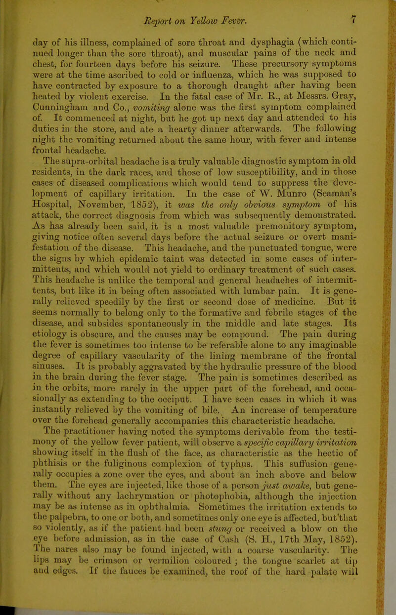 (lay of his illness, complained of sore throat and dysphagia (which conti- nued longer than the sore throat), and muscular jDains of the neck and chest, for fourteen days befoi-e his seizure. These precursory symptoms were at the time ascribed to cold or influenza, which he was supposed to have contracted by exposure to a thorough draught after having been heated by violent exercise. In the fatal case of Mr. R., at Messrs. Gray, Cunningham and Co., vomiting alone was the first symptom complained of It commenced at night, but he got up next day and attended to his duties in the store, and ate a hearty dinner afterwards. The following night the vomiting returned about the same hour, with fever and intense frontal headache. The supra-orbital headache is a truly valuable diagnostic symptom in old residents, in the dai-k races, and those of low susceptibility, and in those cases of diseased comjilications which would tend to suppress the deve- lopment of capUlary irritation. In the case of W. Munro (Seaman's Hospital, November, 1852), it vjas the only obviom symptom of his attack, the correct diagnosis from which was subsequently demonstrated. As has already been said, it is a most valuable premonitory symptom, giving notice often several days before the actual seizure or overt mani- festation of the disease. This headache, and the punctuated tongue, were the signs by which epidemic taint was detected in some cases of inter- mitteuts, and which would not yield to ordinary treatment of such cases. This headache is unlike the temporal and general headaches of intermit- tents, but like it in being often associated with lumbar pain. It is gene- rally relieved speedily by the first or second dose of medicine. But it seems normally to belong only to the formative and febrile stages of the disease, and .subsides spontaneously in the middle and late stages. Its etiology is obscure, and the causes may be compound. The pain during the fever is sometimes too intense to be referable alone to any imaginable degree of capillary vascularity of the lining membrane of the frontal sinuses. It is probably aggravated by the hydraulic pressure of the blood in the brain during the fever stage. The pain is sometimes described as in the orbits, more rarely in the upper part of the forehead, and occa- sionally as extending to the occii)Ut. I have seen cases in which it was instantly relieved by the vomiting of bile. An increase of temperature over the forehead generally accompanies this characteristic headache. The practitioner having noted the symptoms derivable from the testi- mony of the yellow fever patient, will observe a specific capillary imtation showing itself in the flush of the face, as characteristic as the hectic of phthi.sis or the fuliginous complexion of tyjjhus. This .suffusion gene- rally occupies a zone over the eyes, and about an inch above and below them. The eyes are injected, like those of a person jt(s< awake, but gene- rally without any lachrymation or photophobia, although the injection may be as intense as in ophthalmia. Sometimes the irritation extends to the palpebra, to one or both, and sometimes only one eye is aflFected, but'tliat so violently, as if the patient had been sluny or received a blow on the eye before admission, as in the case of Cash (S. H., 17th May, 1852). The nares also may be found injected, with a coarse vascularity. The lips may be crimson or vermilion coloured ; the tongue scarlet at tip and edges. If the fauces be examined, the roof of the hard palate will