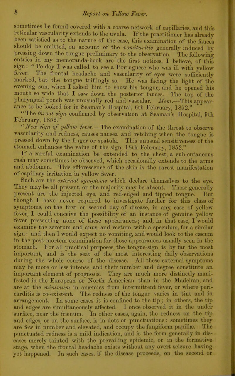 sometimes be found covered with a coarse network of capillaries, and this reticular vascularity extends to the uvula. If the practitioner has already- been satisfied as to the nature of the case, this examination of the fauces should be omitted, on account of the vomituritis generally induced by pressing down the tongue preliminary to the observation. The following entries in my memoranda-book are the first notices, I believe, of this sign:  To-day I was called to see a Portuguese who was ill with yellow fever. The frontal headache and vascularity of eyes were sufficiently marked, but the tongue triflingly so. He was facing the light of the evening sun, when I asked him to show his tongue, and he opened his mouth so wide that I saw down the posterior fauces. The top of the pharyngeal pouch was unusually red and vasculai*. Mem.—This appear- ance to be looked for in Seaman's Hospital, 6th February, 1852.  The throat sign confirmed by observation at Seaman's Hospital, 9th February, 1852,  New sign of yellow fever.—The examination of the throat to observe vascularity and redness, causes nausea and retching when the tongue is pressed down by the finger or spatula. This unusual sensitiveness of the stomach enhances the value of the sign, 18th February, 1852. If a careful examination be extended to the chest, a sub-cutaneous rash may sometimes be observed, which occasionally extends to the arms and abdomen. This efflorescence of the skin is the rarest manifestation of capillary irritation in yellow fever. Such are the external sym/ptoms which declare themselves to the eye. They may be all present, or the majority may be absent. Those generally present are the injected eye, and red-edged and tipped tongue. But though I have never requii-ed to investigate further for this class of symptoms, on the first or second day of disease, in any case of yellow fever, I could conceive the possibility of an instance of genuine yellow fever presenting none of these appearances; and, in that case, I would examine the scrotum and anus and rectum with a speculum, for a similar sign: and then I would expect no vomiting, and would look to the caecum in the post-mortem examination for those appearances usually seen in the stomach. For all practical purposes, the tongue-sign is by far the most important, and is the seat of the most interesting daily observations during the whole course of the disease. All these external symptoms may be more or less intense, and their number and degree constitute an important element of prognosis. They are much more distinctly mani- fested in the European or North American than in the Madeiran, and are at the minimum in anaemics from intermittent fever, or whei'e peri- carditis is co-existent. The redness of the tongue varies in tint and in arrangement. In some cases it is confined to the tijj; in othei's, the tip and edges are simultaneously afiected. I once ob.served it in the under surface, near the fra3num. In other cases, again, the redness on the tij) and edges, or on the surface, is in dots or punctuations: sometimes they are few in number and elevated, and occupy the fungiform papillae. The punctuated redness is a mild indication, and is the form generally in dis- eases merely tainted with the prevailing epidemic, or in the formativo .stage, when the frontal headache exists without any overt seizure having yet happened. In such cases, if the disease proceeds, on the second or
