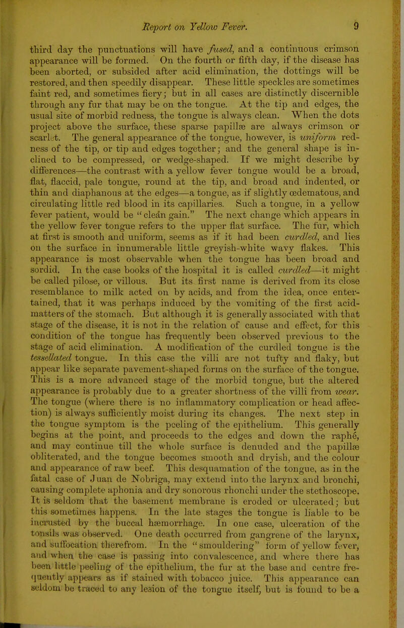 third clay the punctuations will have fused, and a continuous crimson, appearance will be formed. On the fourth or fifth day, if the disease has been aborted, or subsided after acid elimination, the dottings will be restored, and then speedily disappear. These little speckles are sometimes faint red, and sometimes fiery; but in all cases are distinctly discernible through any fur that may be on the tongue. At the tip and edges, the usual site of morbid redness, the tongue is always clean. When the dots project above the surface, these sparse papillae are always crimson or scarlet. The general appearance of the tongue, however, is imiform red- ness of the tip, or tip and edges together; and the general shape is in- clined to be compressedj or wedge-shaped. If we might describe by differences—the contrast with a yellow fever tongue would be a broad, flat, flaccid, pale tongue, round at the tip, and broad and indented, or thin and diaphanous at the edges—a tongue, as if slightly (Edematous, and circulating little red blood in its capillaries. Such a tongue, in a yellow fever patient, would be clean gain. The next change which appears in the yellow fever tongue refers to the upper flat surface. The fur, which at first is smooth and unifoi-m, seems as if it had been curdled, and lies on the surface in innumerable little greyish-white wavy flakes. This appearance is most observable when the tongue has been broad and sordid. In the case books of the hospital it is called curdled—-it might be called pilose, or villous. But its first name is derived from its close resemblance to milk acted on by acids, and from the idea, once enter- tained, that it was perhaps induced by the vomiting of the first acid- matters of the stomach. But although it is generally associated with that stage of the disease, it is not in the relation of cause and eSect, for this condition of the tongue has frequently been observed previous to the stage of acid elimination. A modification of the curdled tongue is the tessellated tongue. In this case the villi are not tufty and flaky, but appear like separate pavement-shaped forms on the surface of the tongue. This is a more advanced stage of the morbid tongue, but the altered appearance is probably due to a gi-eater shortness of the villi from wear. The tongue (where there is no inflammatory complication or head aSec- tion) is always sufiiciently moist during its changes. The next step in the tongue symptom is the peeling of the epithelium. This generally begins at the point, and proceeds to the edges and down the raphe, and may continue till the whole surface is denuded and the papillse obliterated, and the tongue becomes smooth and dryish, and the colour and appearance of raw beef This desquamation of the tongue, as in the fatal case of Juan de Nobriga, may extend into the larynx and bronchi, causing complete ajihonia and dry sonorous rhonchi under the stethoscope. It is seldom that the basement membrane is eroded or ulcerated; but this sometimes happens. In the late stages the tongue is liable to be iucrusted by the buccal haemorrhage. In one case, ulceration of the tonsils was observed. One death occurred from gangrene of the larynx, and suflbcation therefrom. In the  smouldering form of yellow fever, and when the case is passing into convalescence, and where there has been little peeling of the epithelium, the fur at the base and centre fre- (juently apj)ears as if stained with tobacco juice. This appearance can seldom be traced to any lesion of the tongue itself, but is found to be a