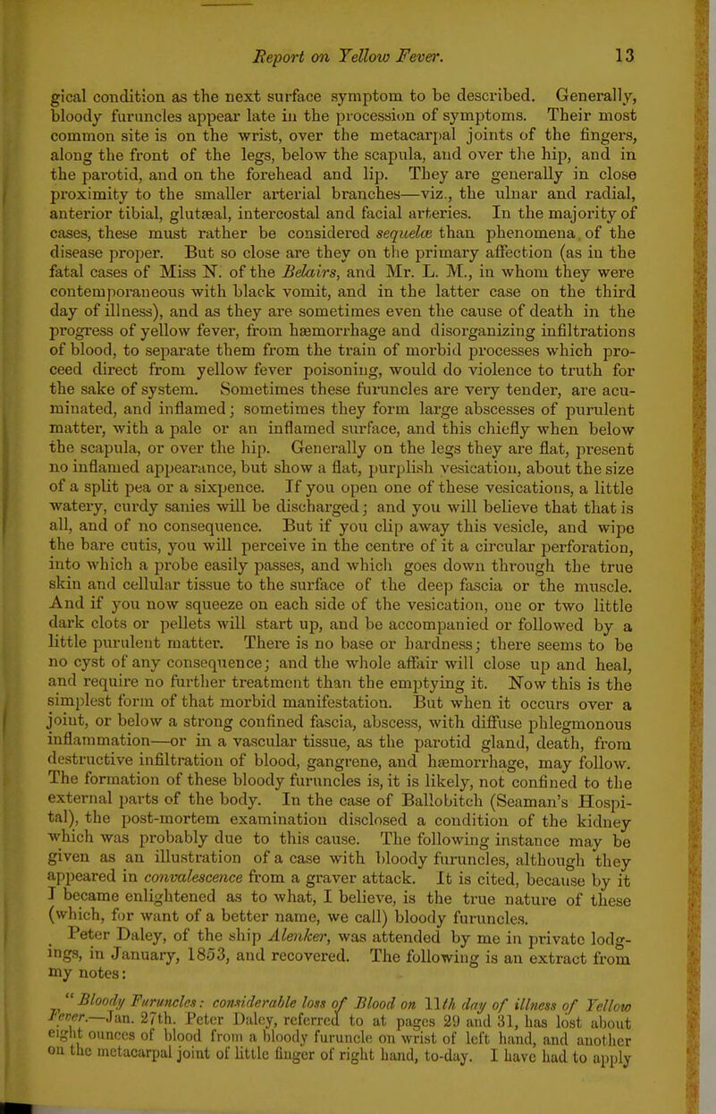 gical condition as the next surface symptom to be described. Generally, bloody furuncles appear late in the processitm of symptoms. Their most common site is on the wrist, over the metacarpal joints of the fingers, along the front of the legs, below the scapula, and over the hip, and in the parotid, and on the forehead and lip. They are generally in close proximity to the smaller arterial branches—viz., the ulnar and radial, anterior tibial, glutseal, intercostal and facial arteries. In the majority of cases, these must rather be considered se^yiteZce than phenomena, of the disease proper. But so close are they on tlie primary aflfection (as in the fatal cases of Miss N. of the Bdairs, and Mr. L. M., in whom they were contemporaneous with black vomit, and in the latter case on the third day of illness), and as they are sometimes even the cause of death in the progress of yellow fever, from haemorrhage and disorganizing infiltrations of blood, to separate them from the train of moi'bid processes which pro- ceed direct fi'om yellow fever poisoning, would do violence to truth for the sake of system. Sometimes these furuncles are very tender, are acu- minated, and inflamed; sometimes they form large abscesses of purulent matter, with a pale or an inflamed surface, and this chiefly when below the scapula, or over the hip. Generally on the legs they are flat, present no inflamed appearance, but show a flat, purplish vesication, about the size of a split pea or a sixpence. If you open one of these vesications, a little watery, curdy sanies will be discharged; and you will believe that that is all, and of no consequence. But if you clip away this vesicle, and wipe the bare cutis, you will perceive in the centre of it a circular perfoi'ation, into which a pi-obe easily passes, and which goes down through the true skin and cellular tissue to the surface of the deep fascia or the muscle. And if you now squeeze on each side of the vesication, one or two little dark clots or pellets will start up, and be accompanied or followed by a little purulent matter. There is no base or hardness; there seems to be no cyst of any consequence; and the whole afiair will close up and heal, and require no further treatment than the emptying it. Now this is the simplest form of that morbid manifestation. But when it occurs over a joint, or below a strong confined fascia, abscess, with difi'use phlegmonous inflammation—or in a vascular tissue, as the parotid gland, death, from destructive infiltration of blood, gangrene, and hsemorrhage, may follow. The formation of these bloody furuncles is, it is likely, not confined to the external parts of the body. In the case of Ballo bitch (Seaman's Hospi- tal), the post-mortem examination disclosed a condition of the kidney which was probably due to this cause. The following instance may be given as an illustration of a case with bloody furuncles, although they appeared in convalescence from a graver attack. It is cited, because by it I became enlightened as to what, I believe, is the true nature of these (which, for want of a better name, we call) bloody furuncles. Peter Daley, of the ship Alenker, was attended by me in private lodg- ings, in January, 1853, and recovered. The following is an extract from my notes:  Bloodi/ Furuncles: comiderahle loss of Blood on Wth day of illness of Yellow J<ever.—Jan. 27th. Peter Daley, referred to at pages 29 and 31, has lost about eiglit ounces of blood from a bloody furuncl(; on wrist of left hand, and another on the metacarpal joint of Utile finger of right hand, to-day. I have had to apply