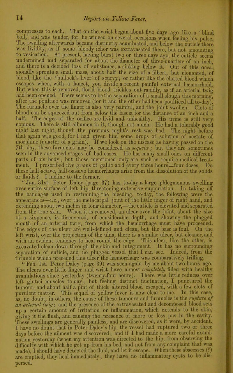 compresses to each. That ou the wrist began about five days ago like a ' blind boil/ and was tender, for he winced on several occasions Avlien fceling his pulse. The swelling afterwards became distinctly acuminated, and below the cuticle there was liyidity, as if some bloody ichor was extravasated there, but not amounting to vesication. At present, havm^ burst two or three days ago, the cuticle seems uudcrniiued and separated for aliout the diameter of three-quarters of an inch, and there is a decided loss of substance, a sinking below it. Out of this occa' sionally sprouts a small mass, about half the size of a filbert, but elongated, of blood, Uke the 'bullock's liver' of scui-vy; or rather like the clotted blood which escapes when, with a lancet, yon divide a recent painful external hajmon-hoid. But when this is removed, florid blood trickles out rapidly, as if an arterial twig had been opened. There seems to be the separation of a small slough this morning, after the poultice was removed (for it and the other had been poulticed till to-day). The furuncle over the finger is also very painful, aud the joint swollen. Clots'of blood can be squeezed out from below tlie fascia for the di^tauce of an inch and a half. The edges of the orifice are livid aud unhealthy. His urine is still very copious. There is still albumen in it, though not much. He had a tolerably good night last night, though the previous night's rest was bad. The night before that again was good, for I had given him some drops of solution of acetate of morphine (quarter of a grain). If we look ou the disease as haviug passed ou the 7th day, these furuncles may be considered as sequela;; but they are sometimes seen in the advanced stages of bad eases. He has mauy small ones on different parts of his body; but those mentioned only are such as require medical treat- ment. I prescribed five grains of gallic ac.d every tliree hours=four doses. Do these half-active, half-passive haimorrhages arise from the dissolution of the solids or fluids ? I incline to the former. Jan. 31st. Peter Daley (page 37) has to-day a large phlegmonous swelling over entire surface of left hip, tlireatening extensive suppuration. In taking oif the bandages used in restraining the bleeding, to-day, the following were the appearances—i.e., over the metacarpal joint of the little finger of right hand, aud extending about two inches in long diameter,—the cuticle is elevated aud separated from the true skin. Wlien it is removed, an ulcer over the joint, about tlie size of a sixpence, is discovered, of considerable depth, and showing the plugged mouth of an arterial twig, from which the haemorrhage must have proceeded. The edges of the ulcer are well-defined and clean, but the base is foul. Ou the left mist, over the projection of the ulna, there is a similar ulcer, but cleaner, and with an evident tendency to heal round the edge. This ulcer, like the other, is excavated clean down through the skin aud integument. It has no surrounding separation of cuticle, and no plugged vessel that I can see. Indeed, from the furuncle which preceded this ulcer the hajmorrhage was comparatively trifling.  Feb. 1st. Peter Daley (page 39) was seen again by me about two hours ago. The ulcers over little finger and wrist have almost completely filled with healthy ffrauulations since yesterday (twenty-four hours). There was little redness over eft glutaii muscles to-day; but feeling distinct fluctuation, I punctured the tumour, and about half a pint of tliick tutered blood escaped, with a few clots of purulent matter. This sequel of yellow fever is now clciir to inc. In this case, as, no doubt, in others, the cause of these tumours and furuncles is the rupture of an arterial ttoig; and the presence of the extravasated and decomposed blood sets up a certain amount of irritation or inflammation, which extends to tlie skin, giving it the flush, and causing the presence of more or less pus in the (»\ity. These swellings are generally paiuless, and are discovered, as it were, by accident. I have no doiibt that in Peter Didey's hip, the vessel had ruptm-ed two or three days before the ailment was discovered; aud if I had made a more careful exami- nation yesterday (when my attention was directed to the hip, from observing the difficulty with wliich he got up from his bed, and not from auy complaint that was made), \ should have detocl cd 1 he fluid, and let it esca]io. AA'hen 1 lu^se abscesses (?) are emptied, they heal immediately; they have no inflammatory cysts to be dis- persed.