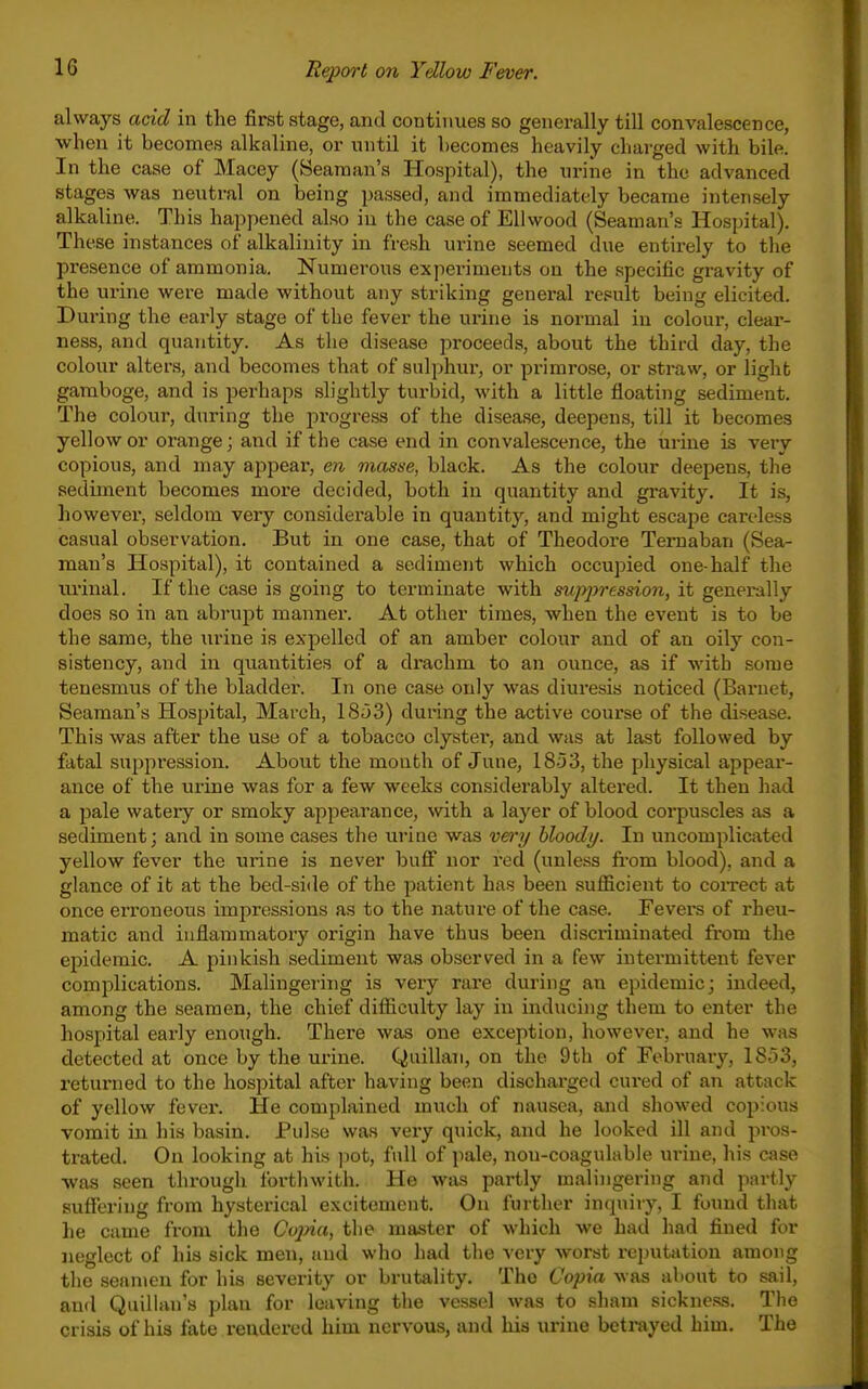 always add in the first stage, and continues so generally till convalescence, when it becomes alkaline, or until it becomes heavily charged with bile. In the case of Macey (Seaman's Hospital), the urine in the advanced stages was neutral on being passed, and immediately became intensely alkaline. This happened also in the case of EUwood (Seaman's Hospital). These instances of alkalinity in fresh urine seemed due entirely to tlie presence of ammonia. Numerous experiments on the specific gravity of the urine were made without any striking general result being elicited. During the early stage of the fever the urine is normal in colour, clear- ness, and quantity. As the disease proceeds, about the third day, the colour alters, and becomes that of sulphur, or primrose, or straw, or light gamboge, and is perhaps slightly turbid, with a little floating sediment. The colour, during the progress of the disease, deepens, till it becomes yellow or orange; and if the case end in convalescence, the urine is veiy copious, and may appear, en masse, black. As the colour deepens, the sediment becomes more decided, both in quantity and gravity. It is, however, seldom very considerable in quantity, and might escape careless casual observation. But in one case, that of Theodore Temaban (Sea- man's Hospital), it contained a sediment which occupied one-half the m'inal. If the case is going to terminate with suppression, it generally does so in an abrupt manner. At other times, when the event is to be the same, the urine is expelled of an amber colour and of an oily con- sistency, and in quantities of a drachm to an ounce, as if with some tenesmus of the bladder. In one case only was diuresis noticed (Barnet, Seaman's Hospital, March, 18.53) during the active course of the disease. This was after the use of a tobacco clyster, and was at last followed by fatal suppression. About the month of June, 1853, the physical appear- ance of the urine was for a few weeks considerably altered. It then had a pale watery or smoky appearance, with a layer of blood corpuscles as a sediment; and in some cases the lu-ine was very bloody. In uncomplicated yellow fever the urine is never buff nor red (unless fi-om blood), and a glance of it at the bed-side of the patient has been sufficient to correct at once erroneous impressions as to the nature of the case. Fevers of rheu- matic and inflammatory origin have thus been discriminated from the epidemic. A pinkish sediment was observed in a few intermittent fever complications. Malingering is very rare during an epidemic; indeed, among the seamen, the chief difficulty lay in inducing them to enter the hospital early enough. There was one exception, however, and he was detected at once by the urine. Quillan, on the 9th of February, 1853, returned to the hospital after having been discharged cured of an attack of yellow fever. He complained much of nausea, and showed copious vomit in his basin. Pulse was very quick, and he looked ill and pros- trated. On looking at his ]iot, full of pale, non-coagulable ui-iue, his case ■was seen through fortliwith. He was partly maliiigering and partly suffering from hysterical excitement. On further inquiry, I found that he came from the Cojna, tlie master of which we had had fined for neglect of his sick men, and who liad the very worst reputation among the seamen for his severity or brutality. The Copia was about to sail, and Quillan's plan for leaving the vessel was to sham sickness. The crisis of his fate rendered him nervous, and his urine betrayed him. The