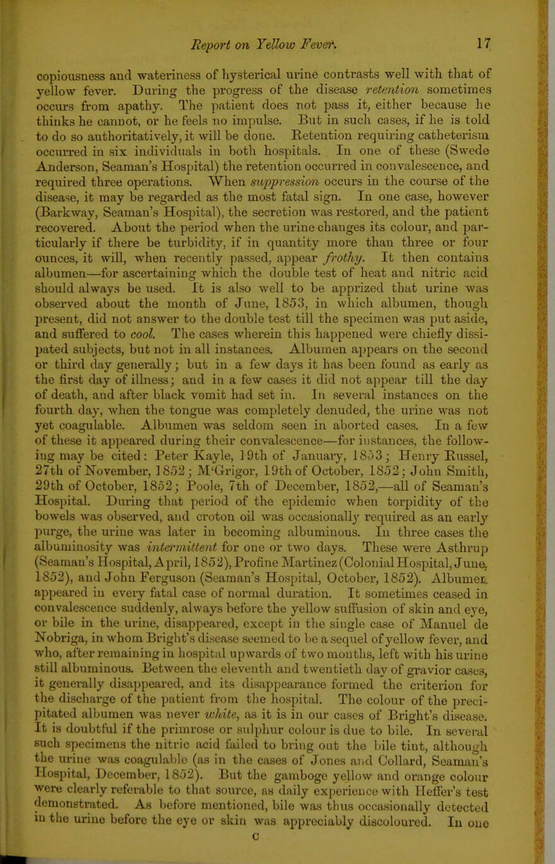 copiousness and wateriness of liysterical urine contrasts well with that of yellow fever. During the progress of the disease retention sometimes occurs from apathy. The patient does not pass it, either because he thinks he cannot, or he feels no impulse. But in such cases, if he is told to do so authoritatively, it will be done. Retention requiring catheterism occuri-ed in six individuals in both hospitals. In one of these (Swede Anderson, Seaman's Hospital) the retention occurred in convalescence, and required three opei'ations. When mppression occurs in the course of the disease, it may be regarded as the most fatal sign. In one case, however (Barkway. Seaman's Hospital), the secretion was restored, and the patient recovered. About the period when the urine changes its colour, and par- ticulai-ly if there be turbidity, if in quantity more than three or four ounces, it will, when recently passed, appear frothy. It then contains albumen—for ascertaining which the double test of heat and niti'ic acid should alwcxys be used. It is also well to be apprized that urine was observed about the month of June, 1853, in which albumen, though present, did not answer to the double test till the specimen was put aside, and suflFered to cool. The cases wherein this happened were chiefly dissi- pated subjects, but not in all instances. Albumen appears on the second or third day genei-ally; but in a few days it has been found as early as the first day of illness; and in a few cases it did not appear till the day of death, and after black vomit had set in. In several instances on the fourth day, when the tongue was completely denuded, the urine was not yet coagulable. Albumen was seldom seen in aboi'ted cases. In a few of these it appeared during their convalescence—for instances, the follow- ing may be cited: Peter Kayle, 19th of January, 18-33; Henry Kussel, 27th of November, 1S52; M'Grigor, 19th of October, 1852; John Smith, 29th of October, 1852; Poole, 7th of December, 1852,—all of Seaman's Hospital. During that period of the epidemic when torpidity of the bowels was observed, and croton oil was occasionally required as an earl}- I^urge, the urine was later in becoming albuminous. In three cases the albuminosity was intermittent for one or two days. These were Asthrup (Seaman's Hospital, Api'il, 1852), Profine Martinez (Colonial Hospital, June, 1852), and John Ferguson (Seaman's Hospital, October, 1852). Albumet appeared in every fatal case of normal duration. It sometimes ceased in convalescence suddenly, always before the yellow sufflision of skin and eye, or bile in the urine, disappeared, except in the single case of Manuel de Nobriga, in whom Bright's disease seemed to be a sequel of yellow fever, and who, after remaining in hospital upwards of two months, left with his urine still albuminous. Between the eleventh and twentieth day of gravior cases, it generally disappeared, and its disappearance formed the criterion for the discharge of the patient from the hospital. The colour of the preci- pitated albumen was never white, as it is in our cases of Bright's disease. It is doubtful if the primrose or sulphur colour is due to bile. In several such specimens the nitric acid failed to bring out the bile tint, although the urine was coagulable (as in the cases of Jones aiid Collard, Seaman's Hospital, December, 1852). But the gamboge yellow and orange colour were clearly referable to that source, as daily experience with Heffer's test demonstrated. As before mentioned, bile was thus occasionally detected in the urine before the eye or skin was appx'eciably diacoloui-ed. lu one c