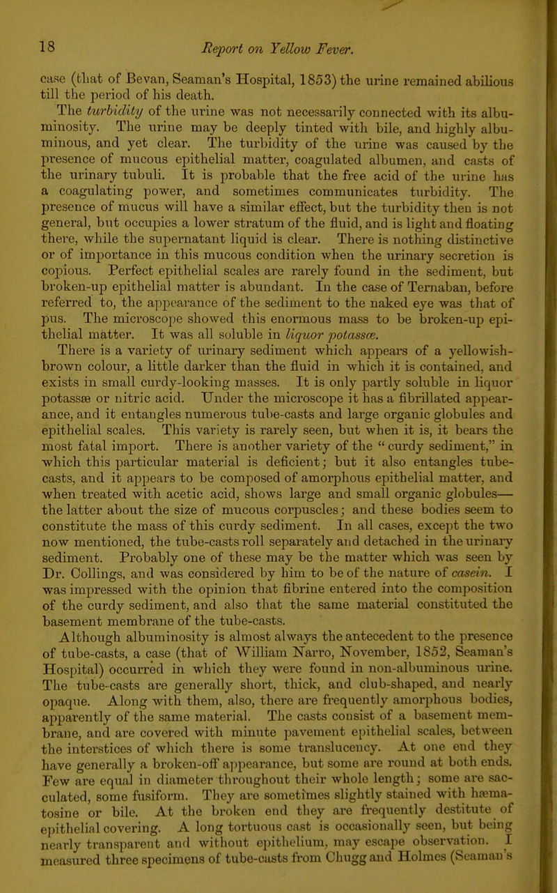 case (tliat of Bevan, Seaman's Hospital, 1853) the urine remained abilious till the period of his death. The turbidity of the urine was not necessarily connected with its albu- minosity. The urine may be deeply tinted with bile, and highly albu- minous, and yet clear. The turbidity of the urine was caused by the presence of mucous epithelial matter, coagulated albumen, and ca.sts of the urinary tubuli. It is probable that the free acid of the urine has a coagulating power, and sometimes communicates turbidity. The presence of mucus will have a similar effect, but the turbidity then is not general, but occupies a lower stratum of the fluid, and is light and floating there, while the supernatant liquid is clear. There is nothing distinctive or of importance in this mucous condition when the urinary secretion is cojiious. Perfect epithelial scales are rarely found in the sediment, but broken-up epithelial matter is abundant. In the case of Ternaban, before referred to, the appearance of the sediment to the naked eye was that of pus. The microscope showed this enormous mass to be broken-up epi- thelial matter. It was all soluble in liquor potassce. There is a variety of urinary sediment which appeal's of a yellowish- brown colour, a little darker than the fluid in which it is contained, and exists in small curdy-looking masses. It is only partly soluble in liquor potasses or nitric acid. Under the microscope it has a fibrillated appear- ance, and it entangles numerous tube-casts and large organic globules and epithelial scales. This variety is rarely seen, but when it is, it bears the most fatal import. There is another variety of the  curdy sediment, in which this particular material is deficient; but it also entangles tube- casts, and it appears to be composed of amorphous epithelial matter, and when treated with acetic acid, shows large and small organic globules— the latter about the size of mucous corpuscles; and these bodies seem to constitute the mass of this curdy sediment. In all cases, except the two now mentioned, the tube-casts roll separately and detached in theurinaiy sediment. Probably one of these may be the matter which Avas seen by Dr. Collings, and was considered by him to be of the nature of casein. I was impressed with the opinion that fibrine entered into the composition of the curdy sediment, and also that the same material constituted the basement membrane of the tube-casts. Although albuminosity is almost always the antecedent to the presence of tube-casts, a case (that of William ISTarro, November, 1852, Seaman's Hospital) occurred in which they were found in non-albuminous urine. The tube-casts are generally shoi-t, thick, and club-shaped, and nearly opaque. Along with them, also, there are frequently amorphous bodies, apparently of the same material. The casts consist of a basement mem- brane, and are covered with minute pavement epithelial .scales, between the interstices of which there is some translucency. At one end they have generally a broken-oft' a])pearance, but some are round at both ends. Few are equal in diameter throughout their whole length; some are sac- culated, some fusiform. They are sometimes slightly stained with ha?ma- tosine or bile. At the broken end they ai*e frequently destitute of epithelial covering. A long tortuous cast is occasionally seen, but being nearly transparent and without epithelium, may escape observation. I measured three specimens of tube-casts from Chuggand Holmes (Seaman's