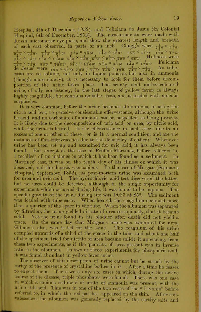 Hospital, 4tli of December, 1852), and Feliciana de Jesus (in Colonial Hospital, Sth of December, 1852). The measurements were made with Ross's micrometer eye-piece, and show the greatest length and breadth of each cast observed, in parts of an inch. Chugg's were -j-J-o x -^l^, •rrrr x tU x tA^. ^ x ttttt- tt^ x tIu <rrr- Holmas's were TT^x^^, -^^x^i^, gi^x^^^ ^x^i^, Tii3-x-nrW- Feliciana de Jesus' were -^-^ x ^ x ^^-j, ^fsr x ^-h^, 2TT x iri^; tube- casts are so soluble, not only in liquor potasaas, but also in ammonia (though mox-e slowly), it is necessary to look for them before decom- position of the urine takes place. The scanty, acid, amber-coloured urine, of oily consistency, in the> last stages of yellow fever, is always highly coagulable, but contains no tube casts, and is loaded with mucous corpuscles. It is very common, before the urine becomes albuminous, in using the nitric acid test, to perceive considerable effervescence, although the urine be acid, and no carbonate of ammonia can be suspected as being present. It is likely due to the decomposition of uric acid, or urea, by nitric acid, while the urine is heated. Is the effervescence in such cases du& to an excess of one or other of these; or is it a normal condition, and are the instances of ffon-effervesoence due to the deficiency of either? Whenever urine has been set up and examined for uric acid, it has always been found. But, except in the case of Profine Martinez, before referred to, I recollect of no instance in Avhich it has been found as a sediment. In Martinez' case, it was on the tenth day of his illness on which it was observed, and the deposit was copious. In the case of Morgan (Seaman's Hospital, September, 1852), his post-mortem urine Avas examined b ith for urea and uric acid. The hydrochloric acid test discovered the latter, but no urea could be detected, although, in the single opportunity for experiment which occurred during life, it was found to be copious. The specific gravity of the urine duriug life was 1-023 at 85°. The sediment was loaded with tube-casts. When heated, the coagulum occupied more than a quarter of the space in the tube. When the albumen was separated by filtration, the urine yielded nitrate of urea so copiously, that it became solid. Yet the urine found in his bladder after death did not yield a ti-ace. On the same day that Morgan's urine was examined for urea, Gilmey's, also, was tested for the same. The coagulum of his urine occupied upwards of a third of the space in the tube, and about one half of the specimen tried for nitrate of urea became solid: it ajjpearing, from these two experiments, as if the quantity of urea present was in inverse ratio to the albumen. In two or three experiments for phosphoric acid, it was found abundant in yellow-fever urine. The observer of this description of urine cannot but be struck by the rarity of the presence of crystalline bodies in it. After a time he ceases to expect them. There were only six oases in which, during the active course of the disease, triple phosphates wore found. There was one case in which a copious sediment of urate of ammonia was present, with the urine still acid. This was in one of the two cases of the  Livonia before referred to, in which the red patches appeared on the skin. After con- valescence, the albumen was generally replaced by the earthy salts and