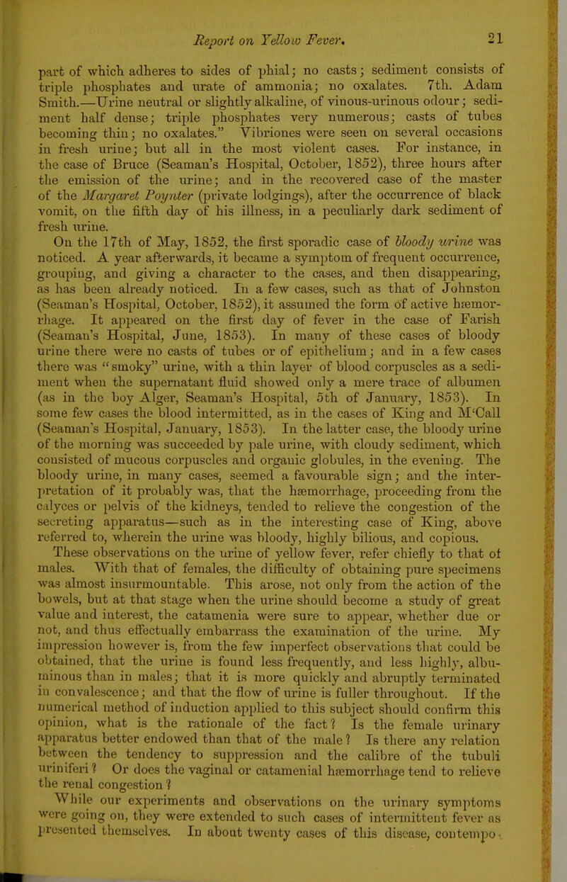 part of which adheres to sides of phial; no casts; sediment consists of triple phosphates and urate of ammonia; no oxalates. 7th. Adam Smith.—Urine neutral or slightly alkaline, of vinous-urinous odour; sedi- ment half dense; triple phosphates very numerous; casts of tubes becoming thin: no oxalates. Vibriones were seen on several occasions in fresh urine; but all in the most violent cases. For instance, m the case of Bruce (Seaman's Hospital, October, 1852), three hours after the emission of the urine; and in the recovered case of the master of the Marga/ret Poynt&r (private lodgings), after the occurrence of black vomit, on the fifth day of his illness, in a peculiarly dark sediment of fresh iirine. On the 17th of May, 1852, the first sporadic case of hloody urine was noticed. A year afterwards, it became a symptom of frequent occurrence, grouping, and giving a character to the cases, and then disaj)pearing, as has been already noticed. In a few cases, such as that of Johnston (Seaman's Hospital, October, 1852), it assumed the form of active htemor- rhage. It appeared on the first day of fever in the case of Farish (Seaman's Hospital, June, 1853). In many of these cases of bloody urine there were no ca.sts of tubes or of epithelium; and in a few cases there was  smoky urine, with a thin layer of blood corpuscles as a sedi- ment when the supernatant fluid showed only a mere trace of albumen (as in the boy Alger, Seaman's Hospital, 5th of January, 185.3). In some few cases the blood intermitted, as in the cases of King and M'CaU (Seaman's Hospital, January, 1853). In the latter case, the bloody urine of the morning was succeeded by pale urine, with cloudy sediment, which consisted of mucous corpuscles and organic globules, in the evening. The bloody urine, in many cases, seemed a favourable sign; and the inter- pretation of it probably was, that the haemorrhage, proceeding from the calyces or pelvis of the kidneys, tended to relieve the congestion of the secreting appai-atus—such as in the interesting case of King, above referred to, wherein the urine was bloody, highly bilious, and copious. These observations on the urine of yellow fever, refer chiefly to that ot males. With that of females, the difficulty of obtaining pure specimens was almost insurmountable. This arose, not only from the action of the bowels, but at that stage when the urine should become a study of great value and interest, the catamenia were sure to appear, whether due or not, and thus efiectually embarrass the examination of the urine. My impression however is, from the few imperfect observations that could be obtained, that the urine is found less frequently, and less highly, albu- minous than in males; that it is more quickly and abruptly terminated in convalescence; and that the flow of urine is fuller throughout. If the numerical method of induction apjjlied to this subject should confirm this opinion, what is the rationale of the fact? Is the female urinary apparatus better endowed than that of the male 1 Is there any relation between the tendency to suppression and the calibre of the tubuli uriniferi ? Or does the vaginal or cataraenial haemorrhage tend to relieve the renal congestion 1 While our experiments and observations on the urinary symptoms were going on, they were extended to such cases of intermittent fever as presented themselves. In about twenty cases of this disease, contempo ■