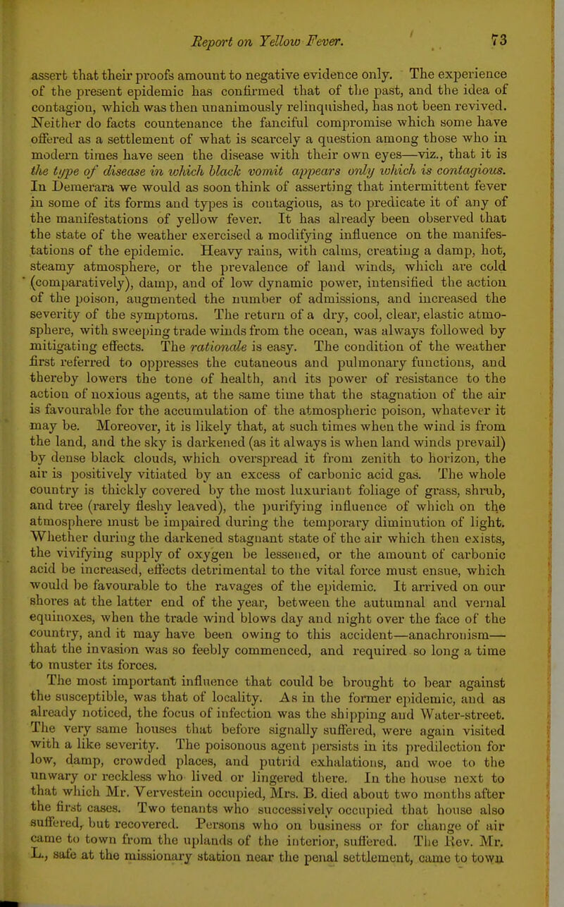 assert that their pi'oofs amount to negative evidence only. The experience of the present epidemic has confirmed that of the past, and the idea of contagion, which was then unanimously relinquished, has not been revived. Neither do facts countenance the fanciful compromise which some have offered as a settlement of what is scarcely a question among those who in modern times have seen the disease with their own eyes—viz., that it is the ti/pe of disease in which black vomit ap2)ears only which is contagious. In Deraerara we would as soon think of asserting that intermittent fever in some of its forms and types is contagious, as to predicate it of any of the manifestations of yellow fever. It has already been observed that the state of the weather exercised a modifying influence on the manifes- tations of the epidemic. Heavy rains, with calms, creating a damp, hot, steamy atmosphere, or the prevalence of land winds, which are cold (comparatively), dam]}, and of low dynamic power, intensified the action of the poison, augmented the number of admissions, and increased the severity of the symptoms. The return of a dry, cool, clear, elastic atmo- sphere, with sweeping trade winds from the ocean, was always followed by mitigating effects. The rationale is easy. The condition of the weather first referred to oppresses the cutaneous and pulmonary functions, and thereby lowers the tone of health, and its power of resistance to the action of noxious agents, at the same time that the stagnation of the air is favourable for the accumulation of the atmospheric poison, whatever it may be. Moreover, it is likely that, at such times when the wind is from the land, and the sky is darkened (as it always is when land winds prevail) by dense black clouds, which overspread it from zenith to horizon, the air is positively vitiated by an excess of carbonic acid gas. The whole country is thickly covered by the most luxuriant foliage of grass, shrub, and tree (rarely fleshy leaved), the purifying influence of which on the atmosphere must be impaired during the temporary diminution of light. Whether during the darkened stagnant state of the air which then exists, the vivifying supply of oxygen be lessened, or the amount of carbonic acid be increased, effects detrimental to the vital force must ensue, which would be favourable to the ravages of the epidemic. It arrived on our shoi-es at the latter end of the year, between the autumnal and vernal equinoxes, when the trade wind blows day and night over the face of the country, and it may have been owing to this accident—anachronism— that the invasion was so feebly commenced, and required so long a time to muster its forces. The most important influence that could be brought to bear against the susceptible, was that of locality. As in the former epidemic, and as already noticed, the focus of infection was the shijiping and Water-street. The very same houses that before signally suffered, were again visited with a like severity. The poisonous agent persists in its predilection for low, damp, crowded places, and putrid exhalations, and woe to the unwary or reckless who lived or lingered there. In the house next to that which Mr. Vervestein occupied, Mrs. B. died about two months after the first cases. Two tenants who successively occupied that house also suffered,^ but recovered. Persons who on business or for change of air came to town from the uplands of the interior, sufiered. The iiev. Mr. L., safe at the missionary station near the penal settlement, came to towii