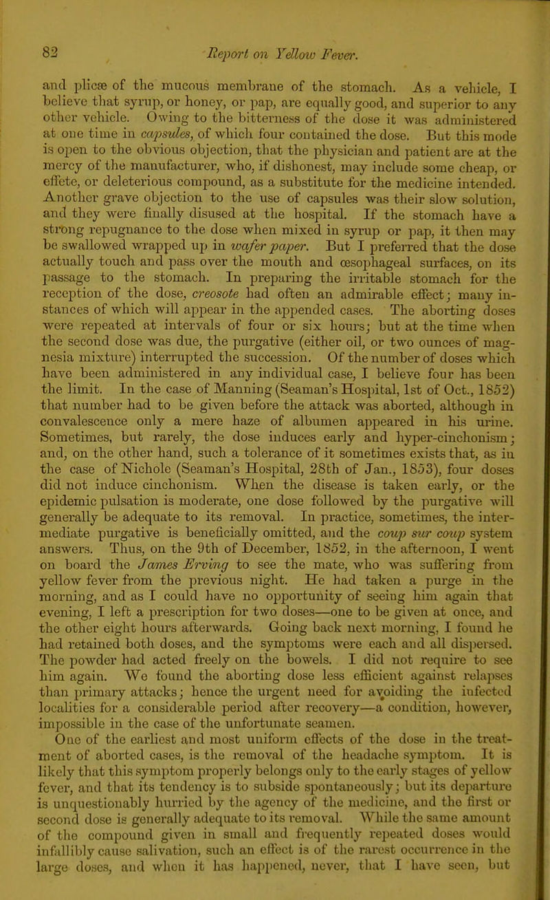 and plicae of the mucous membrane of the stomach. As a vehicle, I believe that syrup, or honey, or pap, are equally good, and superior to any other vehicle. Owing to the bitterness of the dose it was administered at one time in capsules, of which four contained the dose. But this mode is open to the obvious objection, that the physician and patient are at the mercy of the manufacturer, who, if dishonest, may include some cheap, or effete, or deleterious compound, as a substitute for the medicine intended. Another grave objection to the use of capsules was their slow solution, and they were finally disused at the hospital. If the stomach have a strong repugnance to the dose when mixed in syrup or pap, it then may be swallowed wrapped up in wafer paper. But I preferred that the dose actually touch and pass over the mouth and cesoi)hageal surfaces, on its passage to the stomach. In preparing the irritable stomach for the reception of the dose, creosote had often an admirable effect; many in- stances of which will appear in the appended cases. The aboi-ting doses were repeated at intervals of four or six hours; but at the time when the second dose was due, the purgative (either oil, or two ounces of mag- nesia mixture) interrupted the succession. Of the number of doses which have been administered in any individual case, I believe four has been the limit. In the case of Manning (Seaman's Hospital, 1st of Oct., 1852) that number had to be given before the attack was aborted, although in convalescence only a mere haze of albumen appeared in his urine. Sometimes, but rarely, the dose induces early and hyper-cinchonism; and, on the other hand, such a tolerance of it sometimes exists that, as in the case of Mchole (Seaman's Hospital, 28th of Jan., 1853), four doses did not induce cinchonism. When the disease is taken early, or the epidemic pulsation is moderate, one dose followed by the purgative will generally be adequate to its removal. In practice, sometimes, the inter- mediate purgative is beneficially omitted, and the coujy sur coup system answers. Thus, on the 9th of December, 1852, in the afternoon, I went on board the James Erving to see the mate, who was sufiering fi-om yellow fever from the previous night. He had taken a purge in the morning, and as I could have no opportunity of seeiug him again that evening, I left a prescription for two doses—one to be given at once, and the other eight houi's afterwards. Going back next morning, I found he had retained both doses, and the symptoms were each and all dispersed. The powder had acted freely on the bowels. I did not require to see him again. We found the aborting dose less eflficient against relapses than primary attacks; hence the ux'gent need for avoiding the infected localities for a considei*able period after recovery—a condition, however, impossible in the case of the unfortunate seamen. One of the earliest and most unifoi-m eflects of the dose in the treat- ment of aborted cases, is the removal of the headache .symptom. It is likely that this symptom propei'ly belongs only to the early stages of yellow fcvci', and that its tendency is to subside sjjontaueously; but its departure is unquestionably hurried by the agency of the medicine, and the first or second dose is generally adequate to its removal. While the same amount of the compound given in small and fi-equently repeated doses would infallibly cause salivation, such an effect is of the rarest occurrence in the large doses, and when it has happened, never, that I have seen, but