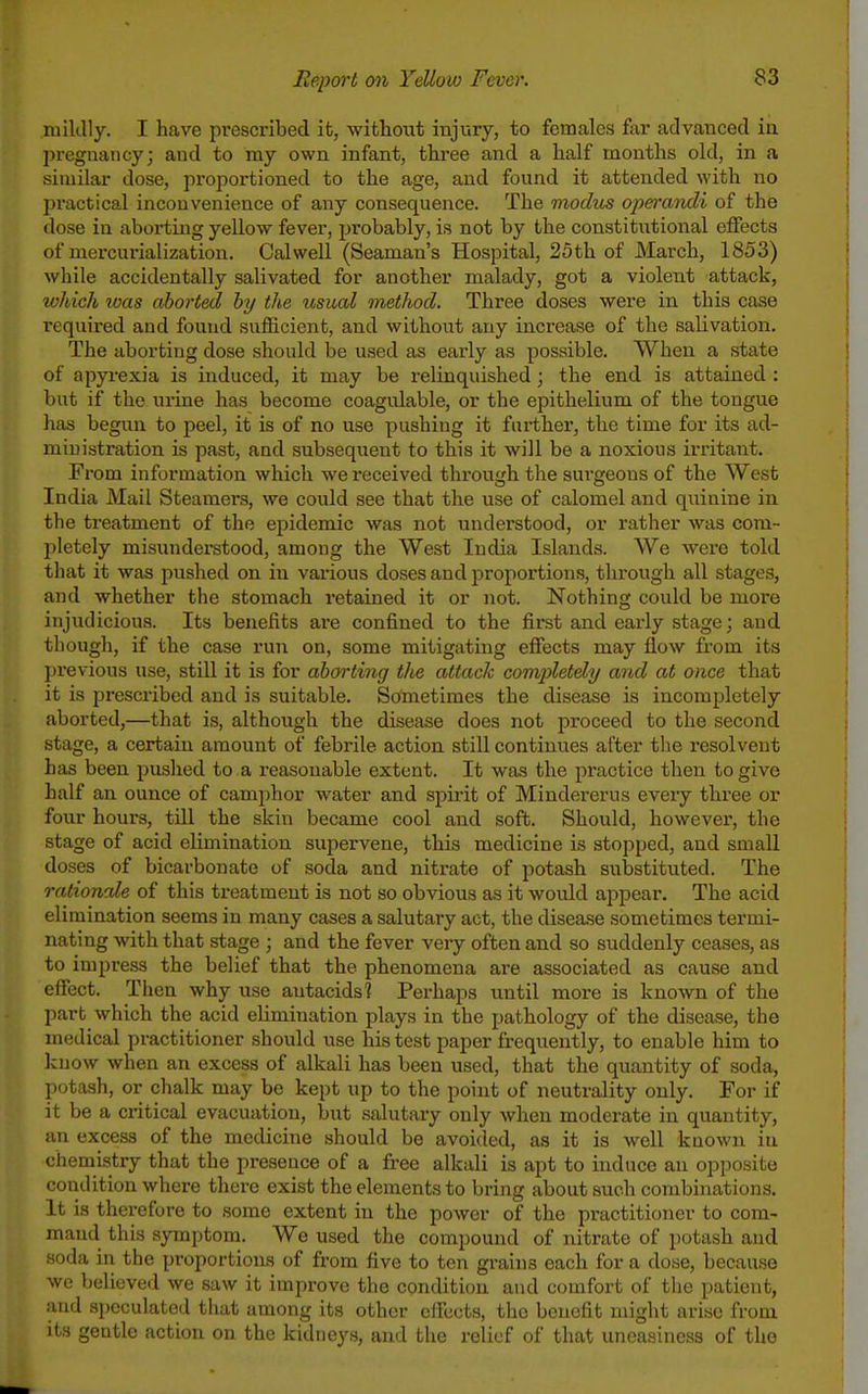 luiklly. I have prescribed it, without injury, to females far advanced in pregnancy; and to my own infant, thi-ee and a half months old, in a similar dose, proportioned to the age, and found it attended with no practical inconvenience of any consequence. The modus operandi of the dose in aboi'ting yellow fever, probably, is not by the constitutional effects of mercurialization. Calwell (Seaman's Hospital, 25th of March, 1853) while accidentally salivated for another malady, got a violent attack, which loas aborted by the usual method. Three doses were in this case i-equired and found sufficient, and without any increase of the salivation. The aborting dose should be used as early as possible. When a state of apyi'exia is induced, it may be relinquished; the end is attained : but if the urine has become coagidable, or the epithelium of the tongue has begun to peel, it is of no use pushing it further, the time for its ad- ministration is past, and subsequent to this it will be a noxious irritant. From information which we received through the surgeons of the West India Mail Steamers, we could see that the use of calomel and quinine in the treatment of the epidemic was not understood, or rather was com- pletely misunderstood, among the West India Islands. We were told that it was pushed on in vai'ious doses and proportions, through all stages, and whether the stomach retained it or not. Nothing could be more injudicious. Its benefits are confined to the first and early stage; and tliough, if the case run on, some mitigating effects may fl.ow from its pi'evious use, still it is for aborting the attack completely and at once that it is prescribed and is suitable. Sometimes the disease is incompletely aborted,—that is, although the disease does not proceed to the second stage, a certain amount of febrile action still continues after the resolvent has been puslied to a reasonable extent. It was the practice then to give half an ounce of camphor water and spirit of Mindererus every three or four hours, till the skin became cool and soft. Should, however, the stage of acid elimination supervene, this medicine is stopped, and small doses of bicarbonate of soda and nitrate of potash substituted. The rationale of this treatment is not so obvious as it would appear. The acid elimination seems in many cases a salutary act, the disease sometimes termi- nating with that stage ; and the fever very often and so suddenly ceases, as to impress the belief that the phenomena ai-e associated as cause and effect. Then why use antacids? Perhaps until more is known of the part which the acid elimination plays in the pathology of the disease, the medical practitioner should use his test paper frequently, to enable him to Icnow when an excess of alkali has been used, that the quantity of soda, potash, or chalk may be kept up to the point of neutrality only. For if it be a critical evacuation, but salutary only when moderate in quantity, an excess of the medicine should be avoided, as it is well known in chemistry that the presence of a free alkali is apt to induce an opposite condition where there exist the elements to bring about such combinations. It is therefore to some extent in the power of the practitioner to com- mand this symptom. We used the compound of nitrate of potash and soda in the proportions of from five to ten grains each for a dose, because wo beliove.l we saw it improve the condition and comfort of the patient, and speculated that among its other effects, the benefit might arise from its geutle action on the kidneys, and the relief of that uneasiness of the