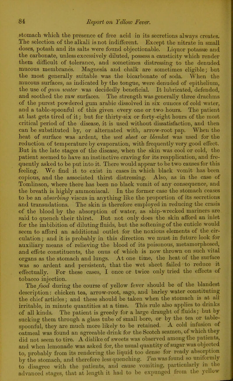 stomach which the presence of free acid in its secretions always creates. The selection of the alkali is not indilferent. Except the nitrate in small doses, potash and its salts were fonnd objectionable. Liquor potassae and the carbonate, unless excessively diluted, possess a causticity which render them difficult of tolerance, and sometimes distressing to the denuded mucous membranes. Magnesia and chalk are sometimes eligible; but the most generally suitable was tlie bicarbonate of soda. When the mucous surfaces, as indicated by the tongue, were denuded of epithelium, the use of gum water was decidedly beneficial. It lubricated, defended, and soothed the raw sui-faces. The strength was generally three drachms of the i)urest powdered gum arable dissolved in six ouuces of cold water, and a table-spoonful of this given every one or two hours. The patient at last gets tired of it; but for thirty-six or forty -eight hours of the most critical period of the disease, it is used without dissatisfaction, and then can be substituted by, or alternated with, ari-ow-root pap. When the heat of surface was ardent, the wet sheet or blanket was used for the reduction of temperature by evaporation, with frequently very good effect. But in the late stages of the disease, when the skin was cool or cold, the patient seemed to have an instinctive craving for its reapplication, and fre- quently asked to be put into it. There would appear to be two causes for this feeling. We find it to exist in cases in which black vomit has been copious, and the associated thii'st distressing. Also, as in the case of Tomlinson, where there has been no black vomit of any consequence, and the breath is highly ammoniacal. In the former case the stomach ceases to be an absorbing viscus in anything like the proportion of its secretions and transudations. The skin is therefore employed in reducing the crasis of the blood by the absorption of water, as ship-wrecked mariners are said to quench their thirst. But not only does the skin afibrd an inlet for the imbibition of diluting fluids, but the softening of the ciiticlc would seem to affiard an additional outlet for the noxious elements of the cir- culation; and it is probably in this direction we must in future look for auxiliai-y means of relieving the blood of its poisonous, metamorphosed, and eflTete constituents, the onus of which is now thrown on such vital organs as the stomach and lungs. At one time, the heat of the surface was so ardent and persistent, that the wet sheet failed to reduce it effectually. For these cases, I once or twice only tried the effects of tobacco injection. The/oo(/ during the course of yellow fever should be of the blandest description: chicken tea, arrow-root, sago, and barley water constituting the chief articles; and these should be taken when the stomach is at all irritable, in minute quantities at a time. This rule also applies to drinks of all kinds. The patient is greedy for a large draught of fluids; but by sucking them through a glass tube of small bore, or by the tea or table- spoonful, they are much more likely to be retained. A cold mfusion of oatmeal was found an a,greeable drink for the Scotch seamen, of which they did not seem to tire. A dislike of sweets was observed among fhe patients, and when lemonade was asked for, the usual quantity of sugar was objected to, probably from its rendering the liquid too dense for ready absorption by the stomach, and therefore less quenching. Tea was found so uniforui^ly to disagree with the patients, and cause vomiting, particularly in ^'-^ ailvanced stages, that at length it had to be expunged from the ye