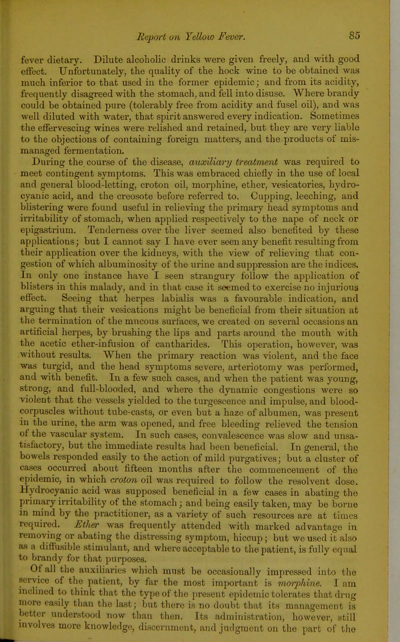 fever dietary. Dilute alcoholic drinks were given freely, and with good effect. Unfortunately, the quality of the hock wine to be obtained was much inferior to that used in the former epidemic; and from its acidity, frequently disagreed with the stomach, and fell into disuse. Where brandy could be obtained pin-e (tolerably free from acidity and fusel oil), and was well diluted with water, that spirit answered every indication. Sometimes the effervescing wines were relished and retained, but they are very liable to the objections of containing foreign matters, and the products of mis- managed fermentation. Dui-ing the course of the disease, auxiliary treatment was required to meet contingent symptoms. This was embraced chiefly in the use of local and general blood-letting, croton oil, morphine, ether, vesicatories, hydro- cyanic acid, and the creosote before referred to. Cujjping, leeching, and blistering were found useful in relieving the primary head symptoms and irritability of stomach, when applied respectively to the nape of neck or epigastrium. Tenderness over the liver seemed also benefited by these applications; but I cannot say I have ever seen any benefit resulting from their application over the kidneys, with the view of relieving that con- gestion of which albuminosity of the urine and suppression are the indices. In only one instance have I seen stranguiy follow the application of blisters in this malady, and in that case it seemed to exercise no injurious effect. Seeing that herpes labialis was a favourable indication, and arguing that their vesications might be beneficial from their situation at the termination of the mucous sui'f'aces, we created on several occasions an artificial herpes, by brushing the lips and parts around the mouth with the acetic ether-infusion of cantharides. This operation, however, was without results. When the primary reaction was violent, and the face was turgid, and the head symptoms severe, arteriotomy was performed, and with benefit. In a few such cases, and when the patient was young, strong, and full-blooded, and where the dynamic congestions were so violent that the ves.sels yielded to the turgesceuce and impulse, and blood- corpuscles without tube-casts, or even but a haze of albumen, was present in the urine, the arm was opened, and free bleeding relieved the tension of the vascular system. In such cases, convalescence was slow and unsa- tisfactory, but the immediate results had been beneficial. In general, the bowels responded easily to the action of mild purgatives; but a cluster of cases occun-ed about fifteen months after the commencement of the epidemic, in which a-oton oil was required to foUow the resolvent dose. Hydrocyanic acid was supposed beneficial in a few cases in abating the primary irritability of the stomach; and being easily taken, may be borne in mind by the practitionei^, as a variety of such resources are at tiuies required. Ether was frequently attended with marked advantage in removing or abating the distressing symptom, hiccup; but we used it also a.s a diffusible stimulant, and where acceptable to the patient, is fully equal to brandy for that purposes. Of all the auxiliaries which must be occasionally impressed into the service of the patient, by far the most important is inorphine. I am inchned to think that the type of the present epidemic tolerates that drug more easily than the last; but there is no doubt that its management is better understood now than then. Its administration, however, still mvolves more knowledge, discernment, and judgment on the part of the