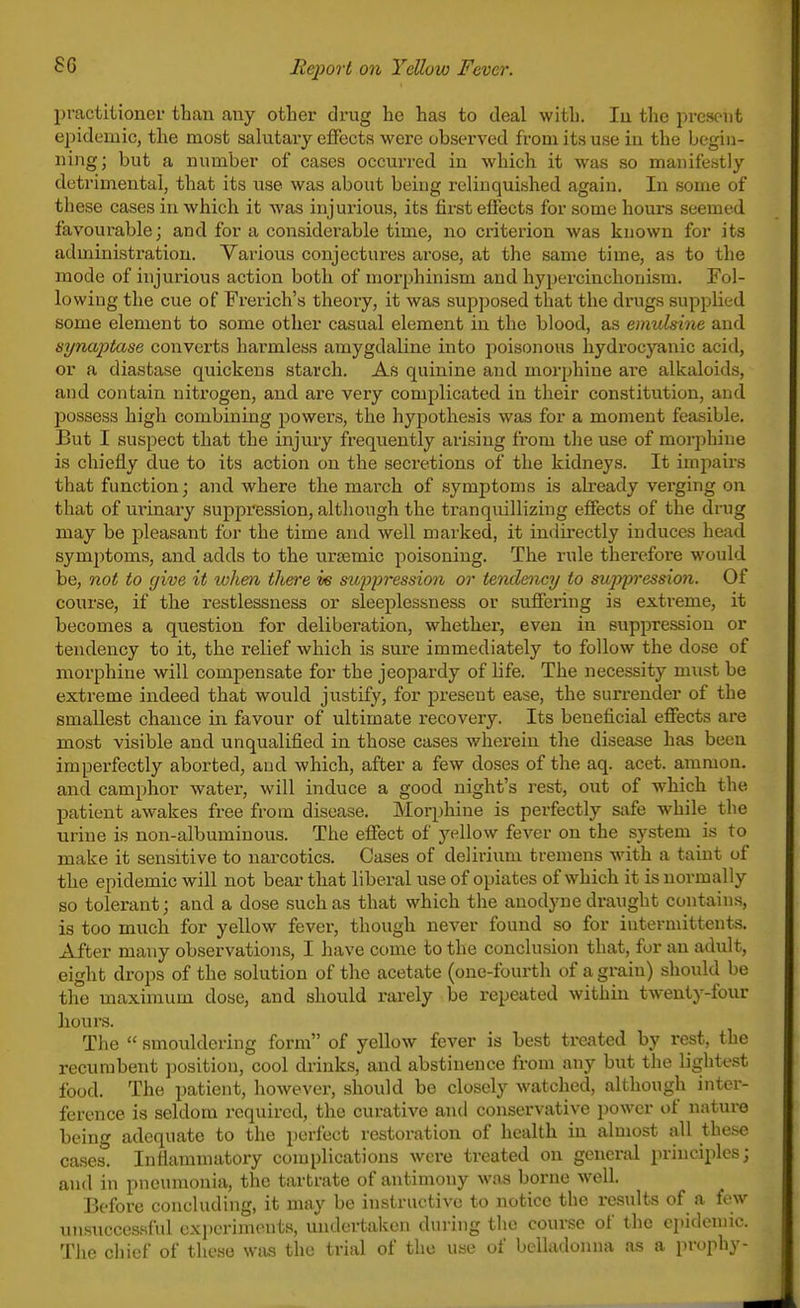practitioner than any other drug he has to deal with. lu the i^reseut epidemic, the most salutary effects were observed from its use iu the begin- ning; but a number of cases occurred in which it was so manifestly detrimental, that its use was about being relinquished again. In some of these cases in which it was injurious, its first effects for some hours seemed favourable; and for a considerable time, no criterion was known for its administration. Various conjectures arose, at the same time, as to the mode of injurious action both of morphinism and hypercinchonism. Fol- lowing the cue of Frerich's theory, it was supposed that the drugs supplied some element to some other casual element in the blood, as emulsine and synaptase converts harmless amygdaline into poisonous hydrocyanic acid, or a diastase quickens starch. As quinine and morphine are alkaloids, and contain nitrogen, and are very complicated in their constitution, and possess high combining powers, the hypothesis was for a moment feasible. But I suspect that the injury frequently arising from the use of morjihine is chiefly due to its action on the seci-etions of the kidneys. It impairs that function; and where the march of symptoms is already verging on that of urinary suppression, although the tranquillizing effects of the drug may be j)leasant for the time and well marked, it indirectly induces head symptoms, and adds to the ursemic poisoning. The rule therefore would be, not to give it whm there ve suppressio7i or tendency to sujypi'ession. Of course, if the restlessness or sleeplessness or suffering is extreme, it becomes a question for deliberation, whether, even in suppression or tendency to it, the relief which is sure immediately to follow the dose of morphine will compensate for the jeopardy of bfe. The necessity must be extreme indeed that would justify, for present ease, the surrender of the smallest chance in favour of ultimate recovery. Its beneficial effects are most visible and unqualified in those cases wherein the disease has been imperfectly aborted, and which, after a few doses of the aq. acet. amraon. and camphor water, will induce a good night's rest, out of which the patient awakes free from disease. Morphine is perfectly safe while the urine is non-albuminous. The effect of yellow fever on the system is to make it sensitive to narcotics. Cases of delirium tremens with a taint of the epidemic will not bear that liberal use of opiates of which it is normally so tolerant; and a dose such as that which the anodyne draught contains, is too much for yellow fever, though never found so for iutevmittents. After many observations, I have come to the conclusion that, for an adult, eight drops of the solution of the acetate (one-fourth of a grain) should be the maximum dose, and should rarely be repeated within twenty-four hours. The  smouldering form of yellow fever is best treated by rest, the recumbent position, cool drinks, and abstinence from any but the lightest food. The patient, however, should be closely watched, although inter- ference is seldom required, the curative and conservative i)owcr of nature being adequate to the perfect restoration of health in almost all these cases^ Inflammatory complications were treated on general principles; and in pneumonia, the tartrate of antimony wivs borne well. Before concluding, it may be instructive to notice the results of a few unsuccessful ex]ierimenta, undertaken during the course of the epidemic. The chief of these was the trial of the use of belladonna as a prophy-
