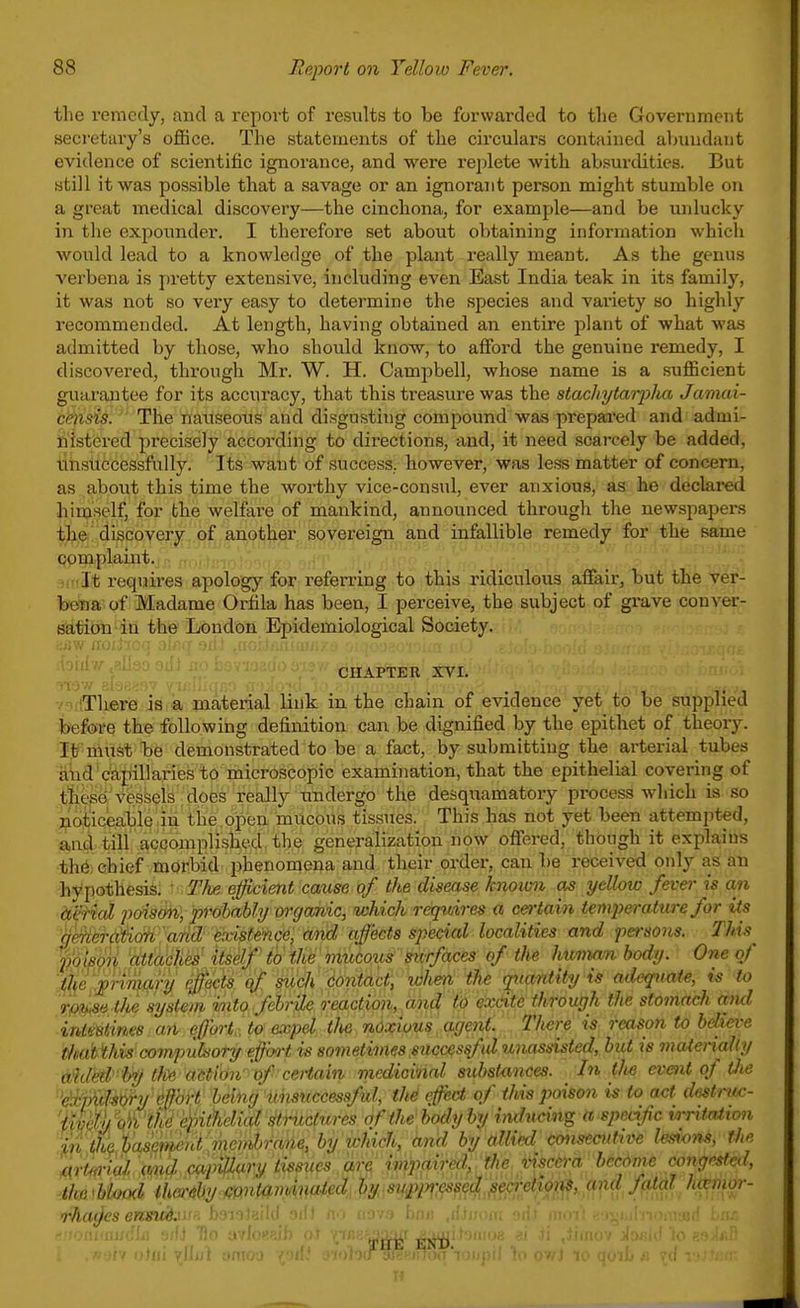 the remedy, and a repoi't of results to be forwarded to the Goverumciit secretary's office. The statements of the circulars contained abundant evidence of scientific ignorance, and were re])lete with absurdities. But still it was possible that a savage or an ignorant person might stumble on a great medical discovery—the cinchona, for example—and be unlucky in the expounder. I therefore set about obtaining information which wotild lead to a knowledge of the plant really meant. As the genus verbena is pretty extensive, including even East India teak in its family, it was not so very easy to determine the species and variety so highly recommended. At length, having obtained an entire plant of what was admitted by those, who should know, to afford the genuine remedy, I discovered, through Mr. W. H. Campbell, whose name is a sufficient guarantee for its accuracy, that this treasure was the stachytarplia Jamai- c<^isis. The nauseous and disgusting compound was prepared and admi- nistered precisely according to directions, and, it need scarcely be added, tihsuccessfuUy. Its want of success, however, was less matter of concern, as . about this time the worthy vice-consul, ever anxious, as he declared himself, for the welfare of mankind, announced through the newspapers the discovery of another sovereign and infallible remedy for the same complaint. • :'It requires apology for referring to this ridiculous affair, but the vei'- bena of Madame Orfila has been, I perceive, the subject of grave conver- satibn in the London Epidemiological Society. CHAPTER XVI. ' (There is a, material link in the chain of evidence yet to be supplied before the following definition can be dignified by the epithet of theory. It must be demonstrated to be a fact, by submitting the arterial tubes ^iid capillaries to microscopic examination, that the epithelial covering of t^ie^Vesseis'does fe^ the desquamatory process which is so jaoticeable in the. open mucous tissues. This has not yet been attempted, and till accomplished, the generalization now offered, though it explains th6) chief morbid phenomena and their order, can be received only as an ibypothesis. ■ TJw. efficient cause of the disease knoim as yellow fever is an dierial poison^ probabhj organic, which requires a certain temperature for its 'hmera'tion a'rid' eadst&hce^ md affects special localities and persons. This^ ppi^o^ 'tfttiii;^'. Uskf^ ii> Wi^'. mmom' surfaces of the huvian body. One of ':^lie '';pn7m^ when the rptantity is adequate, is to '^'m<se.Oie system into febrile reaction, and to excite through the stomach mid inimines an efforl-to expel th noxious. agent. There is reason to believe tfmh this compulsory effort is sometimes successful unassisted, but is maieriaUy aihled' hy Oce aUion 'of cet-tain medicinal substances. In the event of Oie ''^mUory effort belhg icnsticcessfAl, th^ effect of this poison is to act destruc- 'Meth ok the epithelial structures of the body by iitdn<nng a specific irHtation uUf^<^}'^Gfmud vicriibrane, by ichirh, and by alliixl consecutive Imvns, the I(ir«^-jW Wi^ oa./>fey an n ,i..,ired, the r^sc&ra become <MngM^ the'hUod ihc^diy mnuimmM. H >^mwM[m<^}f^^^^ «f 'oiiMUKfhi -jffJ ■flo avl- -eM: Tf