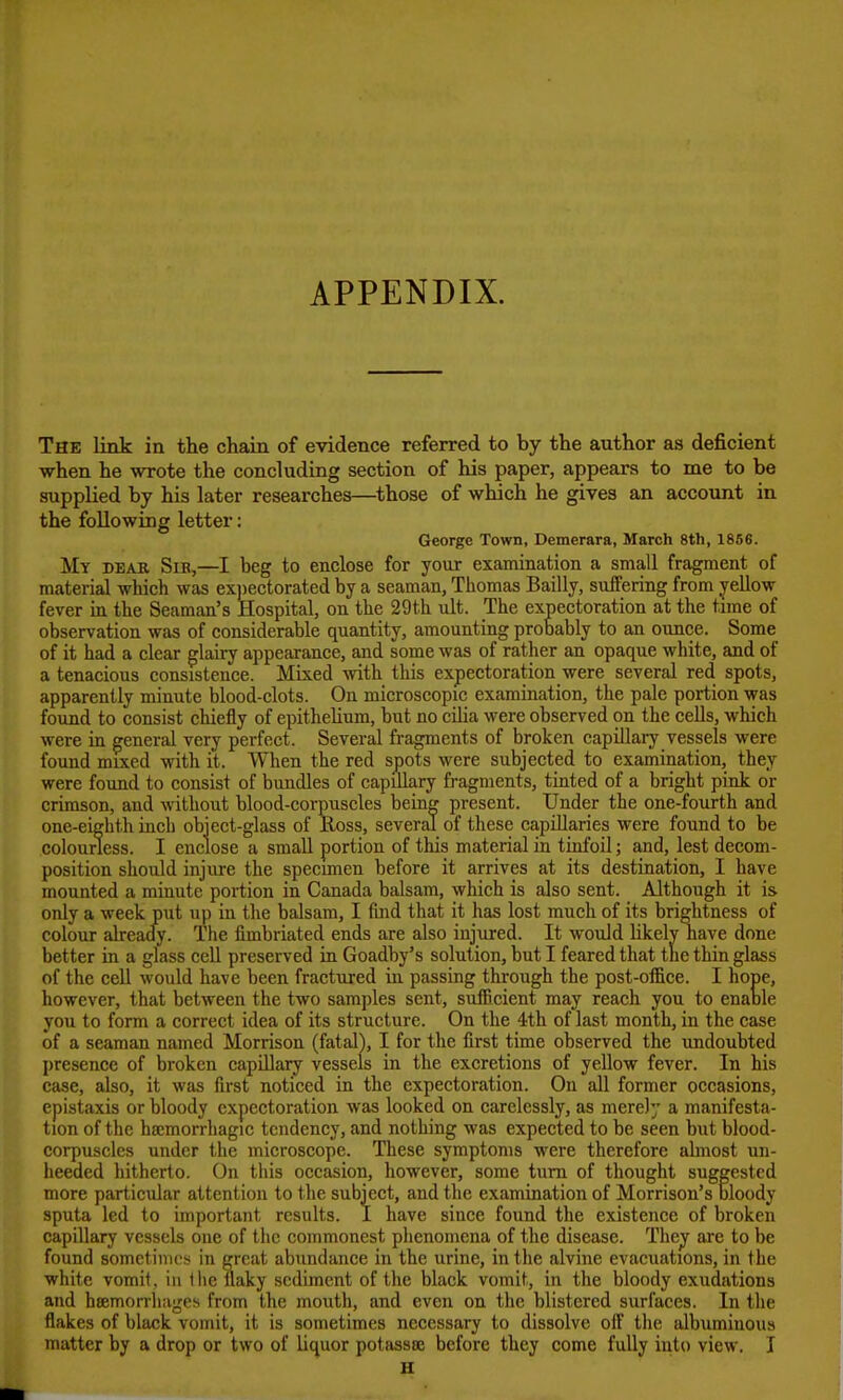 APPENDIX. The link in the chain of evidence referred to by the author as deficient when he wrote the concluding section of his paper, appears to me to be supplied by his later researches—^those of which he gives an account in the following letter: George Tovni, Demerara, March 8th, 1856. Mt dear Sib,—I beg to enclose for your examination a small fragment of material which was ex])ectorated by a seaman, Thomas Bailly, suffering from yellow fever in the Seaman's Hospital, on the 29th ult. The expectoration at the time of observation was of considerable quantity, amounting probably to an ounce. Some of it had a clear glairy appearance, and some was of rather an opaque white, and of a tenacious consistence. Mixed with this expectoration were several red spots, apparently minute blood-clots. On microscopic examination, the pale portion was found to consist chiefly of epithelium, but no cUia were observed on the cells, which were in general very perfect. Several fragments of broken capillaij vessels were found mixed with it. When the red spots were subjected to examination, they were found to consist of bundles of capillary fragments, tinted of a bright pink or crimson, and without blood-corpuscles being present. Under the one-fourth and one-eighth inch object-glass of Ross, several of these capillaries were found to be colourless. I enclose a small portion of this material in tinfoil; and, lest decom- position should injure the specimen before it arrives at its destination, I have mounted a minute portion in Canada balsam, which is also sent. Although it is only a week put up in the balsam, I find that it has lost much of its brightness of colour alreac^. The fimbriated ends are also injured. It would likely nave done better in a glass cell preserved in Goadby's solution, but I feared that the thin glass of the cell would have been fractured in passing through the post-oflBce. I hope, however, that between the two samples sent, sufficient may reach you to enaole you to form a correct idea of its structure. On the 4th of last month, in the case of a seaman named Morrison (fatal), I for the first time observed the undoubted presence of broken capillary vessels in the excretions of yellow fever. In his case, also, it was first noticed in the expectoration. On all former occasions, epistaxis or bloody expectoration was looked on carelessly, as merely a manifesta- tion of the hscmorrhagic tendency, and nothing was expected to be seen but blood- corpuscles under the microscope. These symptoms were therefore abnost un- heeded hitherto. On this occasion, however, some turn of thought suggested more particular attention to the subject, and tlie examination of Morrison's oloody sputa led to important results. I have since found the existence of broken capillary vessels one of the commonest plienomcna of the disease. They are to be found sometimes in great abvmdance in the urine, in the alvine evacuations, in the white vomit, in Ihe ilaky sediment of the black vomit, in the bloody exudations and hsemorrliages from the mouth, and even on the blistered surfaces. In the flakes of black vomit, it is sometimes necessary to dissolve off the albuminous matter by a drop or two of liquor potassoe before they come fully into view. I H